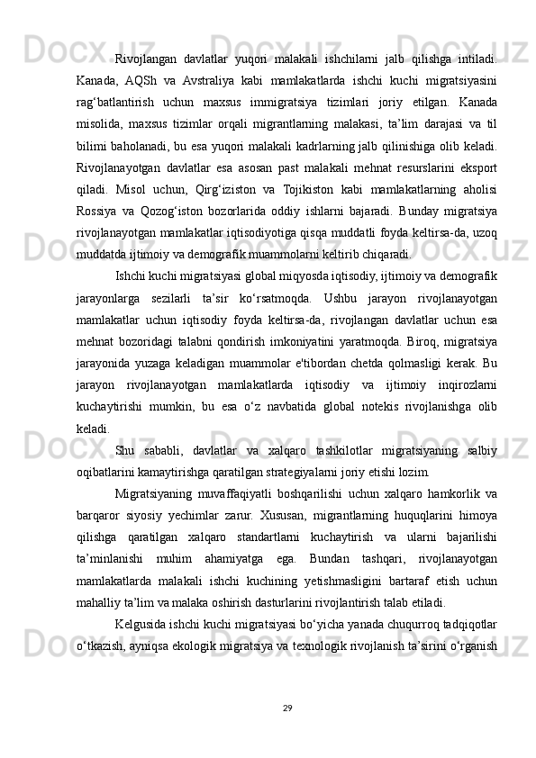 Rivojlangan   davlatlar   yuqori   malakali   ishchilarni   jalb   qilishga   intiladi.
Kanada,   AQSh   va   Avstraliya   kabi   mamlakatlarda   ishchi   kuchi   migratsiyasini
rag‘batlantirish   uchun   maxsus   immigratsiya   tizimlari   joriy   etilgan.   Kanada
misolida,   maxsus   tizimlar   orqali   migrantlarning   malakasi,   ta’lim   darajasi   va   til
bilimi  baholanadi, bu esa yuqori  malakali kadrlarning jalb qilinishiga olib keladi.
Rivojlanayotgan   davlatlar   esa   asosan   past   malakali   mehnat   resurslarini   eksport
qiladi.   Misol   uchun,   Qirg‘iziston   va   Tojikiston   kabi   mamlakatlarning   aholisi
Rossiya   va   Qozog‘iston   bozorlarida   oddiy   ishlarni   bajaradi.   Bunday   migratsiya
rivojlanayotgan mamlakatlar iqtisodiyotiga qisqa muddatli foyda keltirsa-da, uzoq
muddatda ijtimoiy va demografik muammolarni keltirib chiqaradi.
Ishchi kuchi migratsiyasi global miqyosda iqtisodiy, ijtimoiy va demografik
jarayonlarga   sezilarli   ta’sir   ko‘rsatmoqda.   Ushbu   jarayon   rivojlanayotgan
mamlakatlar   uchun   iqtisodiy   foyda   keltirsa-da,   rivojlangan   davlatlar   uchun   esa
mehnat   bozoridagi   talabni   qondirish   imkoniyatini   yaratmoqda.   Biroq,   migratsiya
jarayonida   yuzaga   keladigan   muammolar   e'tibordan   chetda   qolmasligi   kerak.   Bu
jarayon   rivojlanayotgan   mamlakatlarda   iqtisodiy   va   ijtimoiy   inqirozlarni
kuchaytirishi   mumkin,   bu   esa   o‘z   navbatida   global   notekis   rivojlanishga   olib
keladi.
Shu   sababli,   davlatlar   va   xalqaro   tashkilotlar   migratsiyaning   salbiy
oqibatlarini kamaytirishga qaratilgan strategiyalarni joriy etishi lozim.
Migratsiyaning   muvaffaqiyatli   boshqarilishi   uchun   xalqaro   hamkorlik   va
barqaror   siyosiy   yechimlar   zarur.   Xususan,   migrantlarning   huquqlarini   himoya
qilishga   qaratilgan   xalqaro   standartlarni   kuchaytirish   va   ularni   bajarilishi
ta’minlanishi   muhim   ahamiyatga   ega.   Bundan   tashqari,   rivojlanayotgan
mamlakatlarda   malakali   ishchi   kuchining   yetishmasligini   bartaraf   etish   uchun
mahalliy ta’lim va malaka oshirish dasturlarini rivojlantirish talab etiladi. 
Kelgusida ishchi kuchi migratsiyasi bo‘yicha yanada chuqurroq tadqiqotlar
o‘tkazish, ayniqsa ekologik migratsiya va texnologik rivojlanish ta’sirini o‘rganish
29 