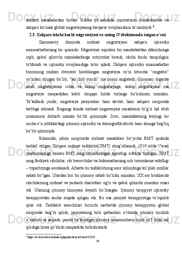 dolzarb   masalalardan   biridir.   Ushbu   yo‘nalishda   innovatsion   yondashuvlar   va
xalqaro ko‘mak global migratsiyaning barqaror rivojlanishini ta’minlaydi. 8
2.3. Xalqaro ishchi kuchi migratsiyasi va uning O’zbekistonda tutgan o’rni
Zamonaviy   dunyoda   mehnat   migratsiyasi   xalqaro   iqtisodiy
munosabatlarning  bir   qismidir.  Migratsiya  oqimlari  bir  mamlakatdan  ikkinchisiga
oqib,   qabul   qiluvchi   mamlakatlarga   imtiyozlar   beradi,   ishchi   kuchi   tanqisligini
to'ldiradi   va   iqtisodiy   rivojlanishga   ta'sir   qiladi.   Xalqaro   iqtisodiy   munosabatlar
tizimining   muhim   elementi   hisoblangan   migratsiya   so’zi   lotincha   “migratio”
so’zidan   olingan   bo’lib,   “ko’chib   yurish”   ma’nosini   anglatadi.   Umuman   olganda
aholi   migratsiyasini   ichki   va   tashqi   migratsiyaga,   tashqi   migratsiyani   esa
migratsiya   maqsadidan   kelib   chiqqan   holda   turlarga   bo’lishimiz   mumkin.
Ta’kidlash   joizki,   migratsiya   jarayonlari   ham   davlat,   ham   xalqaro   miqyosda
tartibga   solinadi.   Bugungi   kunda   mehnat   migratsiyasi   masalasini   to‘g‘ri   hal   etish
muammosi   dolzarb   masala   bo‘lib   qolmoqda.   Zero,   mamlakatning   keyingi   bir
necha o‘n yilliklardagi ijtimoiy-iqtisodiy va demografik ahvoli ham shunga bog‘liq
bo’lib qolmoqda.
Bilamizki,   jahon   miqyosida   mehnat   masalalari   bo’yicha   BMT   qoshida
tashkil   etilgan   Xalqaro   mehnat   tashkiloti(XMT)   shug’ullanadi.   1919-yilda   Versal
shartnomasiga   binoan   BMT   ning   ixtisoslashgan   agentligi   sifatida   tuzilgan.   XMT
ning faoliyati ishchilar, ish beruvchilar va hukumatlarning uch tomonlama vakilligi
– tripartizmga asoslanadi. Albatta bu tashkilotning asos solinishiga ko’plab omillar
sabab bo’lgan. Ulardan biri bu ijtimoiy sabab bo’lishi mumkin. XX asr boshlarida
ishchilarning mehnat va yashash sharoitlari og’ir va qabul qilinishi mumkin emas
edi.   Ularning   ijtimoiy   himoyasi   deyarli   bo’lmagan.   Ijtimoiy   tarqqiyot   iqtisodiy
taraqqiyotdan   ancha   orqada   qolgan   edi.   Bu   esa   jamiyat   taraqqiyotiga   to’sqinlik
qilar   edi.   Tashkilot   asoschilari   birinchi   navbatda   ijtimoiy   taraqqiyotni   global
miqyosda   targ’ib   qilish,   jamiyatning   turli   qatlamlari   o’rtasida   ijtimoiy   tinchlik
o’rnatish va saqlash, paydo bo’layotgan ijtimoiy muammolarni tinch yo’l bilan hal
qilishga hissa qo’shish maqsadida birlashishadi. 
8
 https://sciencebox.uz/index.php/jars/article/view/13232
30 