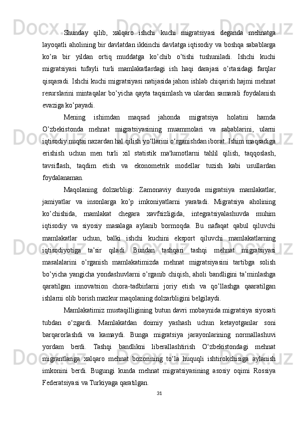 Shunday   qilib,   xalqaro   ishchi   kuchi   migratsiyasi   deganda   mehnatga
layoqatli aholining bir davlatdan ikkinchi davlatga iqtisodiy va boshqa sabablarga
ko’ra   bir   yildan   ortiq   muddatga   ko’chib   o’tishi   tushuniladi.   Ishchi   kuchi
migratsiyasi   tufayli   turli   mamlakatlardagi   ish   haqi   darajasi   o’rtasidagi   farqlar
qisqaradi. Ishchi kuchi migratsiyasi natijasida jahon ishlab chiqarish hajmi mehnat
resurslarini mintaqalar bo’yicha qayta taqsimlash va ulardan samarali foydalanish
evaziga ko’payadi.
Mening   ishimdan   maqsad   jahonda   migratsiya   holatini   hamda
O’zbekistonda   mehnat   migratsiyasining   muammolari   va   sabablarini,   ularni
iqtisodiy nuqtai nazardan hal qilish yo‘llarini o‘rganishdan iborat. Ishim maqsadiga
erishish   uchun   men   turli   xil   statistik   ma'lumotlarni   tahlil   qilish,   taqqoslash,
tavsiflash,   taqdim   etish   va   ekonometrik   modellar   tuzish   kabi   usullardan
foydalanaman.
Maqolaning   dolzarbligi:   Zamonaviy   dunyoda   migratsiya   mamlakatlar,
jamiyatlar   va   insonlarga   ko’p   imkoniyatlarni   yaratadi.   Migratsiya   aholining
ko’chishida,   mamlakat   chegara   xavfsizligida,   integratsiyalashuvda   muhim
iqtisodiy   va   siyosiy   masalaga   aylanib   bormoqda.   Bu   nafaqat   qabul   qiluvchi
mamlakatlar   uchun,   balki   ishchi   kuchini   eksport   qiluvchi   mamlakatlarning
iqtisodiyotiga   ta’sir   qiladi.   Bundan   tashqari   tashqi   mehnat   migratsiyasi
masalalarini   o’rganish   mamlakatimizda   mehnat   migratsiyasini   tartibga   solish
bo’yicha yangicha yondashuvlarni  o’rganib chiqish, aholi bandligini  ta’minlashga
qaratilgan   innovatsion   chora-tadbirlarni   joriy   etish   va   qo’llashga   qaaratilgan
ishlarni olib borish mazkur maqolaning dolzarbligini belgilaydi.
Mamlakatimiz mustaqilligining butun davri mobaynida migratsiya siyosati
tubdan   o‘zgardi.   Mamlakatdan   doimiy   yashash   uchun   ketayotganlar   soni
barqarorlashdi   va   kamaydi.   Bunga   migratsiya   jarayonlarining   normallashuvi
yordam   berdi.   Tashqi   bandlikni   liberallashtirish   O‘zbekistondagi   mehnat
migrantlariga   xalqaro   mehnat   bozorining   to‘la   huquqli   ishtirokchisiga   aylanish
imkonini   berdi.   Bugungi   kunda   mehnat   migratsiyasining   asosiy   oqimi   Rossiya
Federatsiyasi va Turkiyaga qaratilgan.
31 