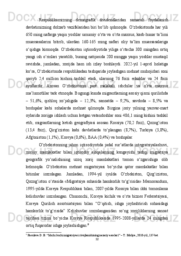 Respublikamizning   demografik   dividendlaridan   samarali   foydalanish
davlatimizning dolzarb vazifalaridan biri bo‘lib qolmoqda. O‘zbekistonda har yili
650 ming nafarga yaqin yoshlar umumiy o‘rta va o‘rta maxsus, kasb-hunar ta’limi
muassasalarini   bitirib,   ulardan   160-165   ming   nafari   oliy   ta’lim   muassasalariga
o‘qishga   kirmoqda.   O‘zbekiston   iqtisodiyotida   yiliga   o‘rtacha   300   mingdan   ortiq
yangi ish o‘rinlari yaratilib, buning natijasida 200 mingga yaqin yoshlar  mustaqil
ravishda,   jumladan,   xorijda   ham   ish   izlay   boshlaydi.   2022-yil   1-aprel   holatiga
ko‘ra, O‘zbekistonda respublikadan tashqarida joylashgan mehnat muhojirlari soni
qariyb   2,4   million   kishini   tashkil   etadi,   ularning   76   foizi   erkaklar   va   24   foizi
ayollardir.   Asosan   O‘zbekistonni   past   malakali   ishchilar   va   o‘rta   maxsus
ma’lumotlilar tark etmoqda. Bugungi kunda migrantlarning asosiy qismi qurilishda
–   51,6%,   qishloq   xo‘jaligida   –   12,3%,   sanoatda   –   9,2%,   savdoda   –   8,5%   va
boshqalar   kabi   sohalarda   mehnat   qilmoqda.   Birgina   joriy   yilning   yanvar-mart
oylarida xorijga ishlash uchun ketgan vatandoshlar soni 486,1 ming kishini tashkil
etib,   migrantlarning   ketish   geografiyasi   asosan   Rossiya   (70,2   foiz),   Qozog‘iston
(13,4   foiz),   Qirg‘iziston   kabi   davlatlarda   to‘plangan   (8,7%),   Turkiya   (3,8%),
Afg'oniston (1,1%), Koreya (0,6%), BAA (0,4%) va boshqalar.
O‘zbekistonning   jahon   iqtisodiyotida   jadal   sur’atlarda   integratsiyalashuvi,
xorijiy   mamlakatlar   bilan   iqtisodiy   aloqalarining   kengayishi   tashqi   migratsiya
geografik   yo‘nalishining   uzoq   xorij   mamlakatlari   tomon   o‘zgarishiga   olib
kelmoqda.   O‘zbekiston   mehnat   migratsiyasi   bo‘yicha   qator   mamlakatlar   bilan
bitimlar   imzolagan.   Jumladan,   1994-yil   iyulda   O‘zbekiston,   Qirg‘iziston,
Qozog‘iston o‘rtasida «Migratsiya sohasida hamkorlik to‘g‘risida» Memorandum,
1995-yilda   Koreya   Respublikasi   bilan,   2007-yilda   Rossiya   bilan   ikki   tomonlama
kelishuvlar   imzolangan.   Chunonchi,   Koreya   kichik   va   o‘rta   biznes   Federatsiyasi,
Koreya   Qurilish   assotsiatsiyasi   bilan   “O‘qitish,   ishga   joylashtirish   sohasidagi
hamkorlik   to‘g‘risida”   Kelishuvlar   imzolanganidan   so‘ng   xorijliklarning   sanoat
tajribasi   tizimi   bo‘yicha   Koreya   Respublikasida   1995-2008-yillarda   24   mingdan
ortiq fuqarorlar ishga joylashishgan. 9
9
 Rasulova D. B. “Ishchi kuchi migratsiyasi rivojlanishining nazariy asoslari” – T.: Moliya, 2010-yil, 137-bet  
32 