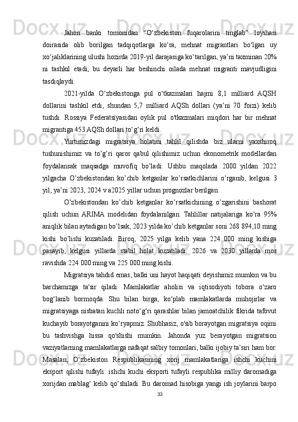 Jahon   banki   tomonidan   “O‘zbekiston   fuqarolarini   tinglab”   loyihasi
doirasida   olib   borilgan   tadqiqotlarga   ko‘ra,   mehnat   migrantlari   bo‘lgan   uy
xo‘jaliklarining ulushi hozirda 2019-yil darajasiga ko‘tarilgan, ya’ni taxminan 20%
ni   tashkil   etadi,   bu   deyarli   har   beshinchi   oilada   mehnat   migranti   mavjudligini
tasdiqlaydi.
2021-yilda   O‘zbekistonga   pul   o‘tkazmalari   hajmi   8,1   milliard   AQSH
dollarini   tashkil   etdi,   shundan   5,7   milliard   AQSh   dollari   (ya’ni   70   foizi)   kelib
tushdi.   Rossiya   Federatsiyasidan   oylik   pul   o'tkazmalari   miqdori   har   bir   mehnat
migrantiga 453 AQSh dollari to‘g‘ri keldi.
Yurtimizdagi   migratsiya   holatini   tahlil   qilishda   biz   ularni   yaxshiroq
tushunishimiz   va   to’g’ri   qaror   qabul   qilishimiz   uchun   ekonometrik   modellardan
foydalansak   maqsadga   muvofiq   bo’ladi.   Ushbu   maqolada   2000   yildan   2022
yilgacha   O’zbekistondan   ko’chib   ketganlar   ko’rsatkichlarini   o’rganib,   kelgusi   3
yil, ya’ni 2023, 2024 v a2025 yillar uchun prognozlar berilgan.
O’zbekistondan   ko’chib   ketganlar   ko’rsatkichining   o’zgarishini   bashorat
qilish   uchun  ARIMA  modelidan   foydalanilgan.   Tahlillar   natijalariga   ko’ra   95%
aniqlik bilan aytadigan bo’lsak, 2023 yilda ko’chib ketganlar soni 268 894,10 ming
kishi   bo’lishi   kuzatiladi.   Biroq,   2025   yilga   kelib   yana   224   000   ming   kishiga
pasayib,   kelgusi   yillarda   stabil   holat   kuzatiladi:   2026   va   2030   yillarda   mos
ravishda 224 000 ming va 225 000 ming kishi.
Migratsiya tahdid emas, balki uni hayot haqiqati deyishimiz mumkin va bu
barchamizga   ta'sir   qiladi.   Mamlakatlar   aholisi   va   iqtisodiyoti   tobora   o‘zaro
bog‘lanib   bormoqda.   Shu   bilan   birga,   ko‘plab   mamlakatlarda   muhojirlar   va
migratsiyaga nisbatan kuchli noto‘g‘ri qarashlar bilan jamoatchilik fikrida tafovut
kuchayib borayotganini ko‘ryapmiz. Shubhasiz, o'sib borayotgan migratsiya oqimi
bu   tashvishga   hissa   qo'shishi   mumkin.   Jahonda   yuz   berayotgan   migratsion
vaziyatlarning mamlakatlarga nafaqat salbiy tomonlari, balki ijobiy ta’siri ham bor.
Masalan,   O‘zbekiston   Respublikasining   xorij   mamlakatlariga   ishchi   kuchini
eksport   qilishi   tufayli:   ishchi   kuchi   eksporti   tufayli   respublika   milliy   daromadiga
xorijdan mablag‘  kelib qo‘shiladi. Bu daromad hisobiga yangi ish joylarini barpo
33 