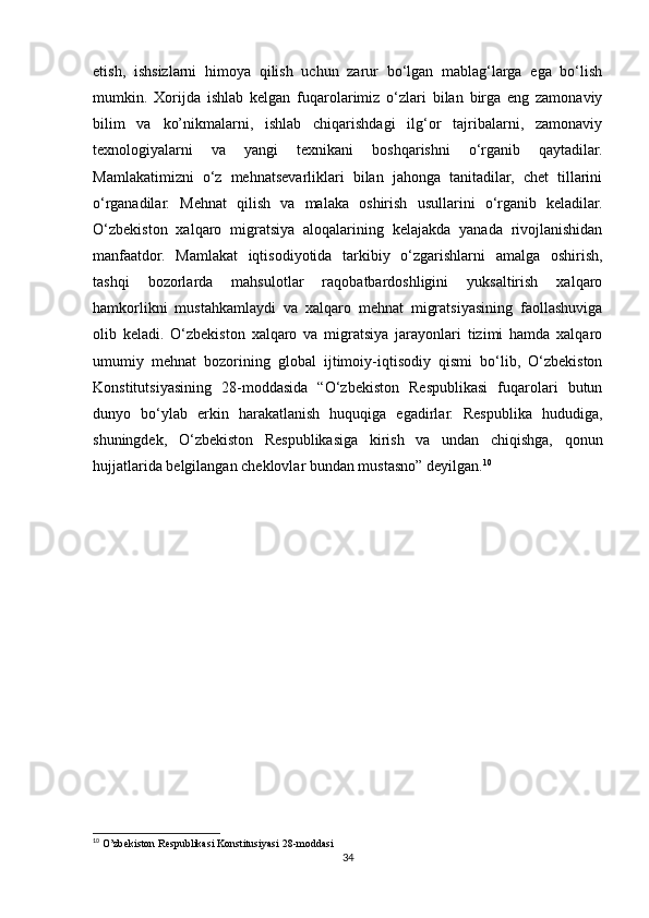 etish,   ishsizlarni   himoya   qilish   uchun   zarur   bo‘lgan   mablag‘larga   ega   bo‘lish
mumkin.   Xorijda   ishlab   kelgan   fuqarolarimiz   o‘zlari   bilan   birga   eng   zamonaviy
bilim   va   ko’nikmalarni,   ishlab   chiqarishdagi   ilg‘or   tajribalarni,   zamonaviy
texnologiyalarni   va   yangi   texnikani   boshqarishni   o‘rganib   qaytadilar.
Mamlakatimizni   o‘z   mehnatsevarliklari   bilan   jahonga   tanitadilar,   chet   tillarini
o‘rganadilar.   Mehnat   qilish   va   malaka   oshirish   usullarini   o‘rganib   keladilar.
O‘zbekiston   xalqaro   migratsiya   aloqalarining   kelajakda   yanada   rivojlanishidan
manfaatdor.   Mamlakat   iqtisodiyotida   tarkibiy   o‘zgarishlarni   amalga   oshirish,
tashqi   bozorlarda   mahsulotlar   raqobatbardoshligini   yuksaltirish   xalqaro
hamkorlikni   mustahkamlaydi   va   xalqaro   mehnat   migratsiyasining   faollashuviga
olib   keladi.   O‘zbekiston   xalqaro   va   migratsiya   jarayonlari   tizimi   hamda   xalqaro
umumiy   mehnat   bozorining   global   ijtimoiy-iqtisodiy   qismi   bo‘lib,   O‘zbekiston
Konstitutsiyasining   28-moddasida   “O‘zbekiston   Respublikasi   fuqarolari   butun
dunyo   bo‘ylab   erkin   harakatlanish   huquqiga   egadirlar.   Respublika   hududiga,
shuningdek,   O‘zbekiston   Respublikasiga   kirish   va   undan   chiqishga,   qonun
hujjatlarida belgilangan cheklovlar bundan mustasno” deyilgan. 10
10
 O’zbekiston Respublikasi Konstitusiyasi 28-moddasi
34 