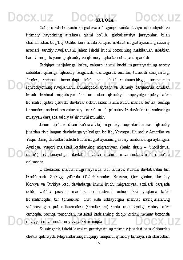 XULOSA
Xalqaro   ishchi   kuchi   migratsiyasi   bugungi   kunda   dunyo   iqtisodiyoti   va
ijtimoiy   hayotining   ajralmas   qismi   bo‘lib,   globalizatsiya   jarayonlari   bilan
chambarchas bog‘liq. Ushbu kurs ishida xalqaro mehnat  migratsiyasining nazariy
asoslari,   tarixiy   rivojlanishi,   jahon   ishchi   kuchi   bozorining   shakllanish   sabablari
hamda migratsiyaning iqtisodiy va ijtimoiy oqibatlari chuqur o‘rganildi.
Tadqiqot   natijalariga   ko‘ra,   xalqaro   ishchi   kuchi   migratsiyasining   asosiy
sabablari   qatoriga   iqtisodiy   tengsizlik,   demografik   omillar,   turmush   darajasidagi
farqlar,   mehnat   bozoridagi   talab   va   taklif   mutanosibligi,   innovatsion
iqtisodiyotning   rivojlanishi,   shuningdek,   siyosiy   va   ijtimoiy   barqarorlik   omillari
kiradi.   Mehnat   migratsiyasi   bir   tomondan   iqtisodiy   taraqqiyotga   ijobiy   ta’sir
ko‘rsatib, qabul qiluvchi davlatlar uchun arzon ishchi kuchi manbai bo‘lsa, boshqa
tomondan, mehnat resurslarini yo‘qotish orqali jo‘natuvchi davlatlar iqtisodiyotiga
muayyan darajada salbiy ta’sir etishi mumkin.
Jahon   tajribasi   shuni   ko‘rsatadiki,   migratsiya   oqimlari   asosan   iqtisodiy
jihatdan   rivojlangan   davlatlarga   yo‘nalgan   bo‘lib,  Yevropa,   Shimoliy  Amerika   va
Yaqin Sharq davlatlari ishchi kuchi migratsiyasining asosiy markazlariga aylangan.
Ayniqsa,   yuqori   malakali   kadrlarning   migratsiyasi   (brain   drain   –   "intellektual
oqim")   rivojlanayotgan   davlatlar   uchun   muhim   muammolardan   biri   bo‘lib
qolmoqda.
O‘zbekiston   mehnat   migratsiyasida   faol   ishtirok   etuvchi   davlatlardan   biri
hisoblanadi.   So‘nggi   yillarda   O‘zbekistondan   Rossiya,   Qozog‘iston,   Janubiy
Koreya   va   Turkiya   kabi   davlatlarga   ishchi   kuchi   migratsiyasi   sezilarli   darajada
ortdi.   Ushbu   jarayon   mamlakat   iqtisodiyoti   uchun   ikki   yoqlama   ta’sir
ko‘rsatmoqda:   bir   tomondan,   chet   elda   ishlayotgan   mehnat   muhojirlarining
yuborayotgan   pul   o‘tkazmalari   (remittances)   ichki   iqtisodiyotga   ijobiy   ta’sir
etmoqda,   boshqa   tomondan,   malakali   kadrlarning   chiqib   ketishi   mehnat   bozorida
muayyan muammolarni yuzaga keltirmoqda.
Shuningdek, ishchi kuchi migratsiyasining ijtimoiy jihatlari ham e’tibordan
chetda qolmaydi. Migrantlarning huquqiy maqomi, ijtimoiy himoya, ish sharoitlari
35 