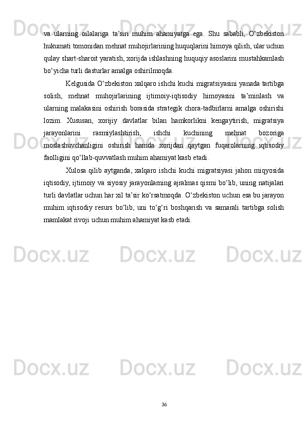 va   ularning   oilalariga   ta’siri   muhim   ahamiyatga   ega.   Shu   sababli,   O‘zbekiston
hukumati tomonidan mehnat muhojirlarining huquqlarini himoya qilish, ular uchun
qulay shart-sharoit yaratish, xorijda ishlashning huquqiy asoslarini mustahkamlash
bo‘yicha turli dasturlar amalga oshirilmoqda.
Kelgusida O‘zbekiston xalqaro ishchi kuchi migratsiyasini yanada tartibga
solish,   mehnat   muhojirlarining   ijtimoiy-iqtisodiy   himoyasini   ta’minlash   va
ularning   malakasini   oshirish   borasida   strategik   chora-tadbirlarni   amalga   oshirishi
lozim.   Xususan,   xorijiy   davlatlar   bilan   hamkorlikni   kengaytirish,   migratsiya
jarayonlarini   rasmiylashtirish,   ishchi   kuchining   mehnat   bozoriga
moslashuvchanligini   oshirish   hamda   xorijdan   qaytgan   fuqarolarning   iqtisodiy
faolligini qo‘llab-quvvatlash muhim ahamiyat kasb etadi.
Xulosa   qilib   aytganda,   xalqaro   ishchi   kuchi   migratsiyasi   jahon   miqyosida
iqtisodiy, ijtimoiy va siyosiy jarayonlarning ajralmas qismi bo‘lib, uning natijalari
turli davlatlar uchun har xil ta’sir ko‘rsatmoqda. O‘zbekiston uchun esa bu jarayon
muhim   iqtisodiy   resurs   bo‘lib,   uni   to‘g‘ri   boshqarish   va   samarali   tartibga   solish
mamlakat rivoji uchun muhim ahamiyat kasb etadi.
36 