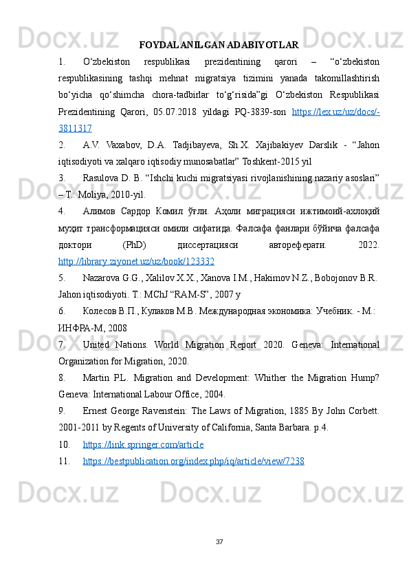 FOYDALANILGAN ADABIYOTLAR
1. O‘zbekiston   respublikasi   prezidentining   qarori   –   “o‘zbekiston
respublikasining   tashqi   mehnat   migratsiya   tizimini   yanada   takomillashtirish
bo‘yicha   qo‘shimcha   chora-tadbirlar   to‘g‘risida”gi   O‘zbekiston   Respublikasi
Prezidentining   Qarori,   05.07.2018   yildagi   PQ-3839-son   https://lex.uz/uz/docs/-
3811317
2. A.V.   Vaxabov,   D.A.   Tadjibayeva,   Sh.X.   Xajibakiyev   Darslik   -   “Jahon
iqtisodiyoti va xalqaro iqtisodiy munosabatlar” Toshkent-2015 yil
3. Rasulova D. B. “Ishchi kuchi migratsiyasi rivojlanishining nazariy asoslari”
– T.: Moliya, 2010-yil.
4. Алимов   Сардор   Комил   ўғли.   Аҳоли   миграцияси   ижтимоi-ахлоқi
муҳит трансформацияси омили сcатида. Фалсафа фанлари бўйича фалсафа
доктори   ( PhD )   диссертацияси   автореферати.   2022.
http    ://    library    .   ziyonet    .   uz    /   uz    /   book    /123332   
5. Nazarova G.G., Xalilov X.X., Xanova I.M., Hakimov N.Z., Bobojonov B.R.
Jahon iqtisodiyoti. T.: MChJ “RAM-S”, 2007 y 
6. Колесов В.П., Кулаков М.В. Международная экономика: Учебник. - М.: 
ИНФРА-М, 2008  
7. United   Nations.   World   Migration   Report   2020.   Geneva:   International
Organization for Migration, 2020.
8. Martin   P.L.   Migration   and   Development:   Whither   the   Migration   Hump?
Geneva: International Labour Office, 2004.
9. Ernest  George  Ravenstein:  The  Laws  of  Migration,  1885  By  John   Corbett.
2001-2011 by Regents of University of California, Santa Barbara. p.4.
10. https://link.springer.com/article     
11. https://bestpublication.org/index.php/iq/article/view/7238     
37 