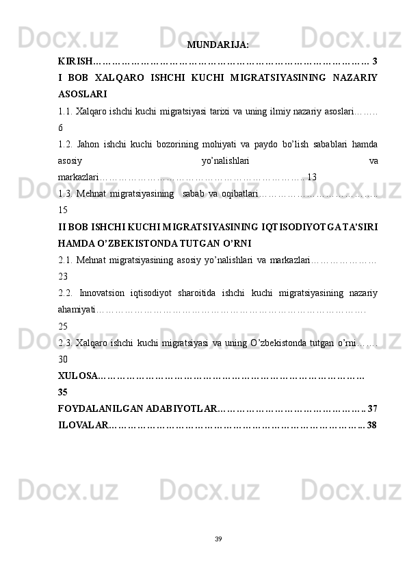 MUNDARIJA:
KIRISH…………………………………………………………………………… 3
I   BOB   XALQARO   ISHCHI   KUCHI   MIGRATSIYASINING   NAZARIY
ASOSLARI
1.1. Xalqaro ishchi kuchi migratsiyasi tarixi va uning ilmiy nazariy asoslari……..
6
1.2.   Jahon   ishchi   kuchi   bozorining   mohiyati   va   paydo   bo’lish   sabablari   hamda
asosiy   yo’nalishlari   va
markazlari……………………………………………………….. 13
1.3.   Mehnat   migratsiyasining     sabab   va   oqibatlari………………………………..
15
II BOB ISHCHI KUCHI MIGRATSIYASINING IQTISODIYOTGA TA’SIRI
HAMDA O’ZBEKISTONDA TUTGAN O’RNI 
2.1.   Mеhnat   migratsiyasining   asosiy   yo’nalishlari   va   markazlari…………………
23
2.2.   Innovatsion   iqtisodiyot   sharoitida   ishchi   kuchi   migratsiyasining   nazariy
ahamiyati………………………………………………………………………….
25
2.3.   Xalqaro   ishchi   kuchi   migratsiyasi   va   uning   O’zbekistonda   tutgan   o’rni…….
30
XULOSA…………………………………………………………………………
35
FOYDALANILGAN ADABIYOTLAR……………………………………….. 37
ILOVALAR……………………………………………………………………... 38
39 