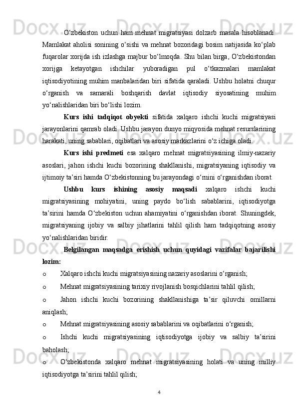 O‘zbekiston   uchun   ham   mehnat   migratsiyasi   dolzarb   masala   hisoblanadi.
Mamlakat  aholisi sonining o‘sishi va mehnat  bozoridagi bosim  natijasida ko‘plab
fuqarolar xorijda ish izlashga majbur bo‘lmoqda. Shu bilan birga, O‘zbekistondan
xorijga   ketayotgan   ishchilar   yuboradigan   pul   o‘tkazmalari   mamlakat
iqtisodiyotining muhim  manbalaridan  biri   sifatida  qaraladi.  Ushbu  holatni  chuqur
o‘rganish   va   samarali   boshqarish   davlat   iqtisodiy   siyosatining   muhim
yo‘nalishlaridan biri bo‘lishi lozim.
Kurs   ishi   tadqiqot   obyekti   sifatida   xalqaro   ishchi   kuchi   migratsiyasi
jarayonlarini qamrab oladi. Ushbu jarayon dunyo miqyosida mehnat resurslarining
harakati, uning sabablari, oqibatlari va asosiy markazlarini o‘z ichiga oladi.
Kurs   ishi   predmeti   esa   xalqaro   mehnat   migratsiyasining   ilmiy-nazariy
asoslari,   jahon   ishchi   kuchi   bozorining   shakllanishi,   migratsiyaning   iqtisodiy   va
ijtimoiy ta’siri hamda O‘zbekistonning bu jarayondagi o‘rnini o‘rganishdan iborat.
Ushbu   kurs   ishining   asosiy   maqsadi   xalqaro   ishchi   kuchi
migratsiyasining   mohiyatini,   uning   paydo   bo‘lish   sabablarini,   iqtisodiyotga
ta’sirini   hamda   O‘zbekiston   uchun   ahamiyatini   o‘rganishdan   iborat.   Shuningdek,
migratsiyaning   ijobiy   va   salbiy   jihatlarini   tahlil   qilish   ham   tadqiqotning   asosiy
yo‘nalishlaridan biridir.
Belgilangan   maqsadga   erishish   uchun   quyidagi   vazifalar   bajarilishi
lozim:
o Xalqaro ishchi kuchi migratsiyasining nazariy asoslarini o‘rganish;
o Mehnat migratsiyasining tarixiy rivojlanish bosqichlarini tahlil qilish;
o Jahon   ishchi   kuchi   bozorining   shakllanishiga   ta’sir   qiluvchi   omillarni
aniqlash;
o Mehnat migratsiyasining asosiy sabablarini va oqibatlarini o‘rganish;
o Ishchi   kuchi   migratsiyasining   iqtisodiyotga   ijobiy   va   salbiy   ta’sirini
baholash;
o O‘zbekistonda   xalqaro   mehnat   migratsiyasining   holati   va   uning   milliy
iqtisodiyotga ta’sirini tahlil qilish;
4 