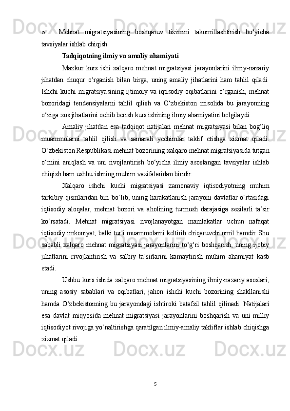 o Mehnat   migratsiyasining   boshqaruv   tizimini   takomillashtirish   bo‘yicha
tavsiyalar ishlab chiqish.
Tadqiqotning ilmiy va amaliy ahamiyati
Mazkur   kurs   ishi   xalqaro   mehnat   migratsiyasi   jarayonlarini   ilmiy-nazariy
jihatdan   chuqur   o‘rganish   bilan   birga,   uning   amaliy   jihatlarini   ham   tahlil   qiladi.
Ishchi   kuchi   migratsiyasining   ijtimoiy   va   iqtisodiy   oqibatlarini   o‘rganish,   mehnat
bozoridagi   tendensiyalarni   tahlil   qilish   va   O‘zbekiston   misolida   bu   jarayonning
o‘ziga xos jihatlarini ochib berish kurs ishining ilmiy ahamiyatini belgilaydi.
Amaliy   jihatdan   esa   tadqiqot   natijalari   mehnat   migratsiyasi   bilan   bog‘liq
muammolarni   tahlil   qilish   va   samarali   yechimlar   taklif   etishga   xizmat   qiladi.
O‘zbekiston Respublikasi mehnat bozorining xalqaro mehnat migratsiyasida tutgan
o‘rnini   aniqlash   va   uni   rivojlantirish   bo‘yicha   ilmiy   asoslangan   tavsiyalar   ishlab
chiqish ham ushbu ishning muhim vazifalaridan biridir.
Xalqaro   ishchi   kuchi   migratsiyasi   zamonaviy   iqtisodiyotning   muhim
tarkibiy   qismlaridan  biri   bo‘lib,  uning   harakatlanish   jarayoni   davlatlar   o‘rtasidagi
iqtisodiy   aloqalar,   mehnat   bozori   va   aholining   turmush   darajasiga   sezilarli   ta’sir
ko‘rsatadi.   Mehnat   migratsiyasi   rivojlanayotgan   mamlakatlar   uchun   nafaqat
iqtisodiy imkoniyat, balki turli muammolarni keltirib chiqaruvchi omil hamdir. Shu
sababli   xalqaro  mehnat   migratsiyasi   jarayonlarini   to‘g‘ri   boshqarish,   uning  ijobiy
jihatlarini   rivojlantirish   va   salbiy   ta’sirlarini   kamaytirish   muhim   ahamiyat   kasb
etadi.
Ushbu kurs ishida xalqaro mehnat migratsiyasining ilmiy-nazariy asoslari,
uning   asosiy   sabablari   va   oqibatlari,   jahon   ishchi   kuchi   bozorining   shakllanishi
hamda   O‘zbekistonning   bu   jarayondagi   ishtiroki   batafsil   tahlil   qilinadi.   Natijalari
esa   davlat   miqyosida   mehnat   migratsiyasi   jarayonlarini   boshqarish   va   uni   milliy
iqtisodiyot rivojiga yo‘naltirishga qaratilgan ilmiy-amaliy takliflar ishlab chiqishga
xizmat qiladi.
5 