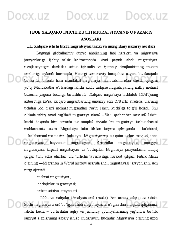 I BOB XALQARO ISHCHI KUCHI MIGRATSIYASINING NAZARIY
ASOSLARI
1.1. Xalqaro ishchi kuchi migratsiyasi tarixi va uning ilmiy nazariy asoslari
Bugungi   globallashuv   dunyo   aholisining   faol   harakati   va   migratsiya
jarayonlariga   ijobiy   ta‘sir   ko rsatmoqda.   Ayni   paytda   aholi   migratsiyasiʻ
rivojlanayotgan   davlatlar   uchun   iqtisodiy   va   ijtimoiy   rivojlanishning   muhim
omillariga   aylanib   bormoqda.   Hozirgi   zamonaviy   bosqichda   u   yoki   bu   darajada
bo lsa-da,   bironta   ham   mamlakat   migratsiya   munosabatlaridan   chetda   qolgani	
ʻ
yo q.   Mamlakatlar   o rtasidagi   ishchi   kuchi   xalqaro   migratsiyaning   milliy   mehnat
ʻ ʻ
bozorini   yagona   bozorga   birlashtiradi.   Xalqaro   migratsiya   tashkiloti   (XMT)ning
axborotiga ko ra, xalqaro migrantlarning umumiy soni 270 mln atrofida, ularning	
ʻ
uchdan   ikki   qismi   mehnat   migrantlari   (ya‘ni   ishchi   kuchi)ga   to g ri   keladi.   Shu	
ʻ ʻ
o rinda   tabiiy   savol   tug iladi   migratsiya   nima?   -  Va   u  qachondan   mavjud?   Ishchi	
ʻ ʻ
kuchi   deganda   kim   nazarda   tutilmoqda?   Avvalo   biz   migratsiya   tushunchasini
izohlashimiz   lozim.   Migratsiya   lotin   tilidan   tarjima   qilinganda   ―ko chish ,	
ʻ ‖
―ko chaman  ma‘nosini ifodalaydi. Migratsiyaning bir qator turlari mavjud, aholi	
ʻ ‖
migratsiyasi,   hayvonlar   migratsiyasi,   elementlar   migratsiyasi,   energiya
migratsiyasi,   kapital   migratsiyasi   va   boshqalar.   Migratsiya   jarayonlarini   tadqiq
qilgan   turli   soha   olimlari   uni   turlicha   tavsiflashga   harakat   qilgan.   Patrik   Mann
o zining ―Migration in World history  asarida aholi migratsiyasi jarayonlarini uch	
ʻ ‖
turga ajratadi:
 mehnat migratsiyasi;	

 qochqinlar migratsiyasi;

 urbanizatsiya jarayonlari.

-   Tahlil   va   natijalar   (Analysis   and   results).   Biz   ushbu   tadqiqotda   ishchi
kuchi migratsiyasi oid bo lgan aholi migratsiyasini o rganishni maqsad qilganmiz.	
ʻ ʻ
Ishchi   kuchi   –   bu   kishilar   aqliy   va   jismoniy   qobiliyatlarining   yig indisi   bo lib,	
ʻ ʻ
jamiyat  a‘zolarining asosiy  ishlab  chiqaruvchi  kuchidir.  Migratsiya  o zining  uzoq
ʻ
6 