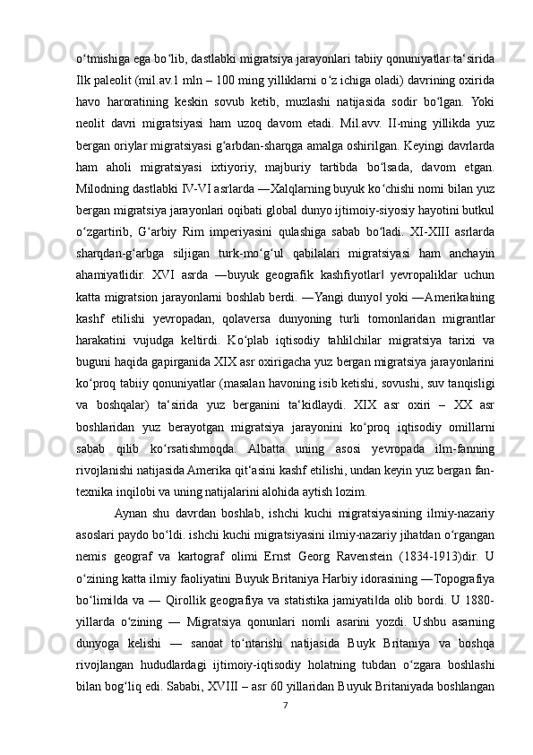 o tmishiga ega bo lib, dastlabki migratsiya jarayonlari tabiiy qonuniyatlar ta‘siridaʻ ʻ
Ilk paleolit (mil.av.1 mln – 100 ming yilliklarni o z ichiga oladi) davrining oxirida	
ʻ
havo   haroratining   keskin   sovub   ketib,   muzlashi   natijasida   sodir   bo lgan.   Yoki	
ʻ
neolit   davri   migratsiyasi   ham   uzoq   davom   etadi.   Mil.avv.   II-ming   yillikda   yuz
bergan oriylar migratsiyasi g arbdan-sharqga amalga oshirilgan. Keyingi davrlarda	
ʻ
ham   aholi   migratsiyasi   ixtiyoriy,   majburiy   tartibda   bo lsada,   davom   etgan.	
ʻ
Milodning dastlabki IV-VI asrlarda ―Xalqlarning buyuk ko chishi nomi bilan yuz
ʻ
bergan migratsiya jarayonlari oqibati global dunyo ijtimoiy-siyosiy hayotini butkul
o zgartirib,   G arbiy   Rim   imperiyasini   qulashiga   sabab   bo ladi.   XI-XIII   asrlarda	
ʻ ʻ ʻ
sharqdan-g arbga   siljigan   turk-mo g ul   qabilalari   migratsiyasi   ham   anchayin	
ʻ ʻ ʻ
ahamiyatlidir.   XVI   asrda   ―buyuk   geografik   kashfiyotlar   yevropaliklar   uchun	
‖
katta migratsion jarayonlarni boshlab berdi. ―Yangi dunyo  yoki ―Amerika ning
‖ ‖
kashf   etilishi   yevropadan,   qolaversa   dunyoning   turli   tomonlaridan   migrantlar
harakatini   vujudga   keltirdi.   Ko plab   iqtisodiy   tahlilchilar   migratsiya   tarixi   va	
ʻ
buguni haqida gapirganida XIX asr oxirigacha yuz bergan migratsiya jarayonlarini
ko proq tabiiy qonuniyatlar (masalan havoning isib ketishi, sovushi, suv tanqisligi	
ʻ
va   boshqalar)   ta‘sirida   yuz   berganini   ta‘kidlaydi.   XIX   asr   oxiri   –   XX   asr
boshlaridan   yuz   berayotgan   migratsiya   jarayonini   ko proq   iqtisodiy   omillarni	
ʻ
sabab   qilib   ko rsatishmoqda.   Albatta   uning   asosi   yevropada   ilm-fanning	
ʻ
rivojlanishi natijasida Amerika qit‘asini kashf etilishi, undan keyin yuz bergan fan-
texnika inqilobi va uning natijalarini alohida aytish lozim.
Aynan   shu   davrdan   boshlab,   ishchi   kuchi   migratsiyasining   ilmiy-nazariy
asoslari paydo bo ldi. ishchi kuchi migratsiyasini ilmiy-nazariy jihatdan o rgangan
ʻ ʻ
nemis   geograf   va   kartograf   olimi   Ernst   Georg   Ravenstein   (1834-1913)dir.   U
o zining katta ilmiy faoliyatini Buyuk Britaniya Harbiy idorasining ―Topografiya	
ʻ
bo limi da  va ― Qirollik geografiya  va statistika  jamiyati da olib bordi. U  1880-
ʻ ‖ ‖
yillarda   o zining   ―   Migratsiya   qonunlari   nomli   asarini   yozdi.   Ushbu   asarning	
ʻ
dunyoga   kelishi   ―   sanoat   to ntarishi   natijasida   Buyk   Britaniya   va   boshqa	
ʻ
rivojlangan   hududlardagi   ijtimoiy-iqtisodiy   holatning   tubdan   o zgara   boshlashi	
ʻ
bilan bog liq edi. Sababi, XVIII – asr 60 yillaridan Buyuk Britaniyada boshlangan	
ʻ
7 