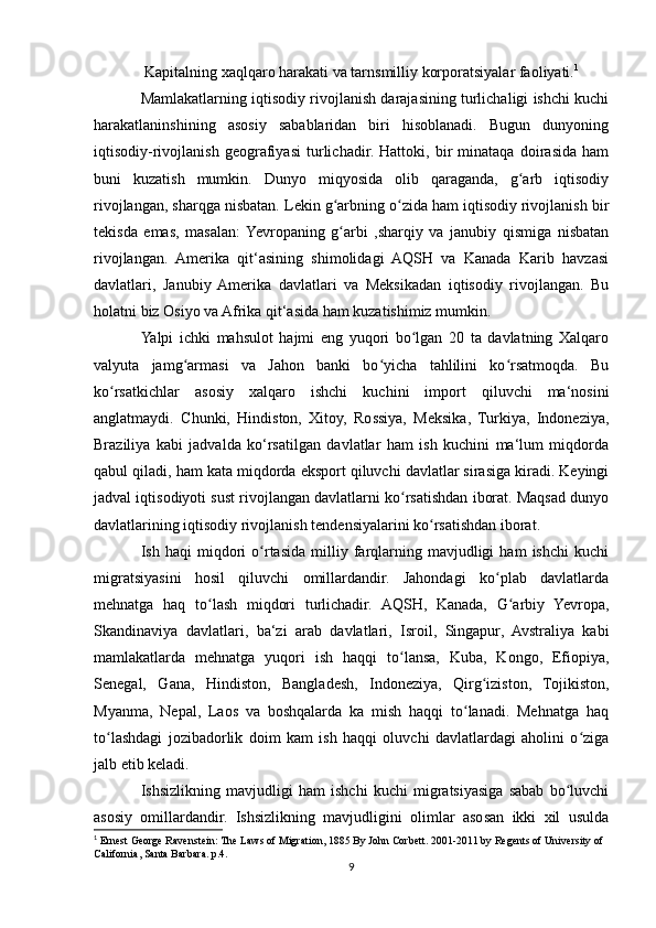  Kapitalning xaqlqaro harakati va tarnsmilliy korporatsiyalar faoliyati. 1
Mamlakatlarning iqtisodiy rivojlanish darajasining turlichaligi ishchi kuchi
harakatlaninshining   asosiy   sabablaridan   biri   hisoblanadi.   Bugun   dunyoning
iqtisodiy-rivojlanish   geografiyasi   turlichadir.   Hattoki,   bir   minataqa   doirasida   ham
buni   kuzatish   mumkin.   Dunyo   miqyosida   olib   qaraganda,   g arb   iqtisodiy	
ʻ
rivojlangan, sharqga nisbatan. Lekin g arbning o zida ham iqtisodiy rivojlanish bir	
ʻ ʻ
tekisda   emas,   masalan:  Yevropaning   g arbi   ,sharqiy   va   janubiy   qismiga   nisbatan
ʻ
rivojlangan.   Amerika   qit‘asining   shimolidagi   AQSH   va   Kanada   Karib   havzasi
davlatlari,   Janubiy  Amerika   davlatlari   va   Meksikadan   iqtisodiy   rivojlangan.   Bu
holatni biz Osiyo va Afrika qit‘asida ham kuzatishimiz mumkin. 
Yalpi   ichki   mahsulot   hajmi   eng   yuqori   bo lgan   20   ta   davlatning   Xalqaro	
ʻ
valyuta   jamg armasi   va   Jahon   banki   bo yicha   tahlilini   ko rsatmoqda.   Bu	
ʻ ʻ ʻ
ko rsatkichlar   asosiy   xalqaro   ishchi   kuchini   import   qiluvchi   ma‘nosini	
ʻ
anglatmaydi.   Chunki,   Hindiston,   Xitoy,   Rossiya,   Meksika,   Turkiya,   Indoneziya,
Braziliya   kabi   jadvalda   ko‘rsatilgan   davlatlar   ham   ish   kuchini   ma‘lum   miqdorda
qabul qiladi, ham kata miqdorda eksport qiluvchi davlatlar sirasiga kiradi. Keyingi
jadval iqtisodiyoti sust rivojlangan davlatlarni ko rsatishdan iborat. Maqsad dunyo	
ʻ
davlatlarining iqtisodiy rivojlanish tendensiyalarini ko rsatishdan iborat.	
ʻ
Ish  haqi   miqdori   o rtasida   milliy  farqlarning   mavjudligi   ham   ishchi   kuchi	
ʻ
migratsiyasini   hosil   qiluvchi   omillardandir.   Jahondagi   ko plab   davlatlarda	
ʻ
mehnatga   haq   to lash   miqdori   turlichadir.   AQSH,   Kanada,   G arbiy   Yevropa,	
ʻ ʻ
Skandinaviya   davlatlari,   ba‘zi   arab   davlatlari,   Isroil,   Singapur,   Avstraliya   kabi
mamlakatlarda   mehnatga   yuqori   ish   haqqi   to lansa,   Kuba,   Kongo,   Efiopiya,	
ʻ
Senegal,   Gana,   Hindiston,   Bangladesh,   Indoneziya,   Qirg iziston,   Tojikiston,	
ʻ
Myanma,   Nepal,   Laos   va   boshqalarda   ka   mish   haqqi   to lanadi.   Mehnatga   haq	
ʻ
to lashdagi   jozibadorlik   doim   kam   ish   haqqi   oluvchi   davlatlardagi   aholini   o ziga	
ʻ ʻ
jalb etib keladi.
Ishsizlikning   mavjudligi   ham   ishchi   kuchi   migratsiyasiga   sabab   bo luvchi	
ʻ
asosiy   omillardandir.   Ishsizlikning   mavjudligini   olimlar   asosan   ikki   xil   usulda
1
 Ernest George Ravenstein: The Laws of Migration, 1885 By John Corbett. 2001-2011 by Regents of University of 
California, Santa Barbara. p.4.  
9 