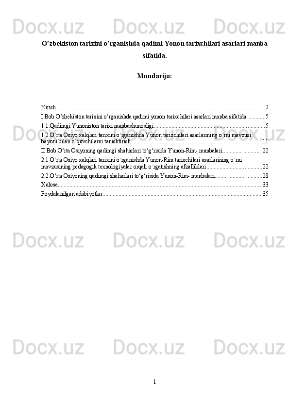 O’zbekiston tаriхini o’rganishda qadimi Yonon tаriхchilari asarlari manba
sifatida.
Mundarija:
Kirish ............................................................................................................................................... 2
I.Bob.O’zbekiston tаriхini o’rganishda qadimi yonon tаriхchilari asarlari manba sifatida. ............ 5
1.1.Qadimgi Yunoniston tarixi manbashunosligi. ........................................................................... 5
1.2.O`rta Osiyo xalqlari tarixini o`rganishda Yunon tarixchilari asarlarining o`rni mavzusi 
bayoni bilan o`quvchilarni tanishtirish. ......................................................................................... 11
II.Bob.O‘rta Osiyoning qadimgi shaharlari to‘g‘risida Yunon-Rim- manbalari ........................... 22
2.1 O`rta Osiyo xalqlari tarixini o`rganishda Yunon-Rim tarixchilari asarlarining o`rni 
mavzusining pedagogik texnologiyalar orqali o`rgatishning afzalliklari ...................................... 22
2.2.O‘rta Osiyoning qadimgi shaharlari to‘g‘risida Yunon-Rim- manbalari ................................ 28
Xulosa ............................................................................................................................................ 33
Foydalanilgan adabiyotlar .............................................................................................................. 35
1 