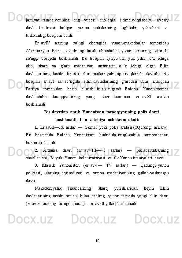 jamiyati   taraqqiyotining     eng     yuqori     cho‘qqisi     ijtimoiy-iqtisodiy,     siyosiy
davlat   tuzilmasi     bo‘lgan     yunon     polislarining     tug‘ilishi,     yuksalishi     va
tushkunligi bosqichi boidi. 
Er   avIV     asrning     so‘ngi     choragida     yunon-makedonlar     tomonidan
Ahamoniylar  Eroni  davlatining  bosib  olinishidan  yunon tarixining  uchinchi
so'nggi   bosqichi   boshlanadi.   Bu   bosqich   qariyb uch   yuz   yilni   ,o‘z   ichiga
olib,     sharq     va     g‘arb     madaniyati     unsurlarini   o   ‘z     ichiga     olgan     Ellin
davlatlarining  tashkil  topishi,  ellin  madani yatining  rivojlanishi  davridir.  Bu
bosqich     er   avI     asr   so‘ngida     ellin   davlatlarining     g‘arbdan     Rim,     sharqdan
Parfiya     tomonidan     bosib     olinishi   bilan   tugaydi.   Bolqon     Yunonistonida
davlatchilik     taraqqiyotining     yangi     davri   taxminan     er   avXI     asrdan
boshlanadi.  
Bu  davrdan  antik    Yunoniston  taraqqiyotining  polis  davri
boshlanadi.  U  o ‘z  ichiga  uch davmi oladi:
1.   Er avXI—IX  asrlar  —  Gomer  yoki  polis  arafasi («Qorongi  asrlar»).
Bu     bosqichda     Bolqon     Yunonistoni     hududida   urug‘-qabila     munosabatlari
hukmron  boiadi.
2.     Arxaika     davri     (er   avVIII—VI     asrlar)     —     polisdavlatlarning
shakllanishi,  Buyuk  Yunon  kolonizatsiyasi  va  ilk Yunon tiraniyalari  davri.
3.     Klassik     Yunoniston     (er   avV—     TV     asrlar.)     —     Qadimgi   yunon
polislari,     ularning   iqtisodiyoti   va   yunon   madaniyatining     gullab-yashnagan
davri.
Makedoniyalik     Iskandarning     Sharq     yurishlaridan     keyin     Ellin
davlatlarining  tashkil topishi  bilan  qadimgi  yunon  tarixida  yangi  ellin  davri
(er avIV  asrning  so‘ngi  choragi  -  er av30-yillar) boshlanadi
10 