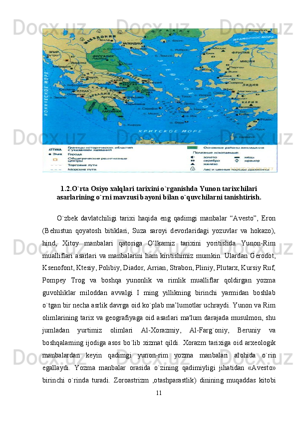 1.2.O`rta Osiyo xalqlari tarixini o`rganishda Yunon tarixchilari
asarlarining o`rni mavzusi bayoni bilan o`quvchilarni tanishtirish.
O`zbek   davlatchiligi   tarixi   haqida   eng   qadimgi   manbalar   “Avesto”,   Eron
(Behustun   qoyatosh   bitiklari,   Suza   saroyi   devorlaridagi   yozuvlar   va   hokazo),
hind,   Xitoy   manbalari   qatoriga   O‘lkamiz   tarixini   yoritishda   Yunon-Rim
mualliflari  asarlari  va manbalarini ham kiritishimiz  mumkin. Ulardan Gerodot,
Ksenofont, Ktesiy, Polibiy, Diador, Arrian, Strabon, Pliniy, Plutarx, Kursiy Ruf,
Pompey   Trog   va   boshqa   yunonlik   va   rimlik   mualliflar   qoldirgan   yozma
guvohliklar   miloddan   avvalgi   I   ming   yillikning   birinchi   yarmidan   boshlab
o`tgan bir necha asrlik davrga oid ko`plab ma’lumotlar uchraydi. Yunon va Rim
olimlarining tarix va geografiyaga oid asarlari ma'lum darajada musulmon, shu
jumladan   yurtimiz   olimlari   Al-Xorazmiy,   Al-Farg`oniy,   Beruniy   va
boshqalarning  ijodiga asos bo`lib  xizmat  qildi.   Хо razm tari х iga   о id ar хео l о gik
manbalardan   k е yin   qadimgi   yunon-rim   yozma   manbalari   al о hida   o`rin
egallaydi.   Yozma   manbalar   о rasida   o`zining   qadimiyligi   jihatidan   «Avest о »
birinchi   o`rinda   turadi.   Z о r о astrizm   , о tashparastlik)   dinining   muqaddas   kit о bi
11 