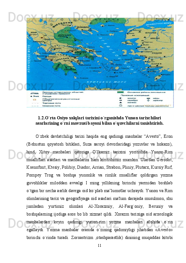 1.2.O`rta Osiyo xalqlari tarixini o`rganishda Yunon tarixchilari
asarlarining o`rni mavzusi bayoni bilan o`quvchilarni tanishtirish.
O`zbek   davlatchiligi   tarixi   haqida   eng   qadimgi   manbalar   “Avesto”,   Eron
(Behustun   qoyatosh   bitiklari,   Suza   saroyi   devorlaridagi   yozuvlar   va   hokazo),
hind,   Xitoy   manbalari   qatoriga   O‘lkamiz   tarixini   yoritishda   Yunon-Rim
mualliflari  asarlari  va manbalarini ham kiritishimiz  mumkin. Ulardan Gerodot,
Ksenofont, Ktesiy, Polibiy, Diador, Arrian, Strabon, Pliniy, Plutarx, Kursiy Ruf,
Pompey   Trog   va   boshqa   yunonlik   va   rimlik   mualliflar   qoldirgan   yozma
guvohliklar   miloddan   avvalgi   I   ming   yillikning   birinchi   yarmidan   boshlab
o`tgan bir necha asrlik davrga oid ko`plab ma’lumotlar uchraydi. Yunon va Rim
olimlarining tarix va geografiyaga oid asarlari ma'lum darajada musulmon, shu
jumladan   yurtimiz   olimlari   Al-Xorazmiy,   Al-Farg`oniy,   Beruniy   va
boshqalarning  ijodiga asos bo`lib  xizmat  qildi.   Хо razm tari х iga   о id ar хео l о gik
manbalardan   k е yin   qadimgi   yunon-rim   yozma   manbalari   al о hida   o`rin
egallaydi.   Yozma   manbalar   о rasida   o`zining   qadimiyligi   jihatidan   «Avest о »
birinchi   o`rinda   turadi.   Z о r о astrizm   , о tashparastlik)   dinining   muqaddas   kit о bi
11