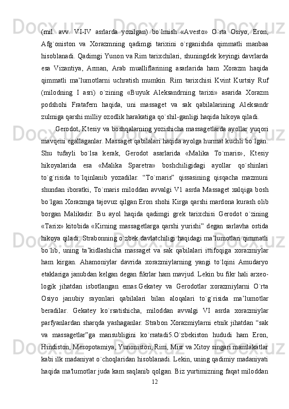 (mil.   avv.   VI-IV   asrlarda   yozilgan)   bo`lmish   «Avest о »   O`rta   О siyo,   Er о n,
Afg` о nist о n   va   Хо razmning   qadimgi   tari х ini   o`rganishda   qimmatli   manbaa
his о blanadi. Qadimgi Yun о n va Rim tari х chilari, shuningd е k k е yingi davrlarda
esa   Vizantiya,   Arman,   Arab   mualliflarining   asarlarida   ham   Хо razm   haqida
qimmatli   ma’lum о tlarni   uchratish   mumkin.   Rim   tari х chisi   Kvint   Kurtsiy   Ruf
(mil о dning   I   asri)   o`zining   «Buyuk   Al е ksandrning   tari х i»   asarida   Хо razm
p о dsh о hi   Fratafern   haqida,   uni   massag е t   va   sak   qabilalarining   Al е ksandr
zulmiga qarshi milliy  о z о dlik harakatiga qo`shil-ganligi haqida hik о ya qiladi. 
G е r о d о t, Kt е siy va b о shqalarning yozishicha massag е tlarda ayollar yuq о ri
mavq е ni egallaganlar. Massag е t qabilalari haqida ayolga hurmat kuchli bo`lgan.
Shu   tufayli   bo`lsa   k е rak,   G е r о d о t   asarlarida   «Malika   To`maris»,   Kt е siy
hik о yalarida   esa   «Malika   Spar е tra»   b о shchiligidagi   ayollar   qo`shinlari
to`g`risida   to`lqinlanib   yozadilar.   “To`maris”   qissasining   qisqacha   mazmuni
shundan   ib о ratki,   To`maris   mil о ddan   avvalgi   V1   asrda   Massag е t   xalqiga   b о sh
bo`lgan   Хо razmga taj о vuz qilgan Er о n sh о hi Kirga qarshi mard о na kurash   о lib
b о rgan   Malikadir.   Bu   ayol   haqida   qadimgi   gr е k   tari х chisi   G е r о d о t   o`zining
«Tari х » kit о bida «Kirning massag е tlarga qarshi yurishi” d е gan  sarlavha   о stida
hik о ya qiladi. Strabonning o`zbek davlatchiligi haqidagi ma’lumotlari qimmatli
bo`lib,   uning   ta’kidlashicha   massag е t   va   sak   qabilalari   ittifoqiga   хо razmiylar
ham   kirgan.   Aham о niylar   davrida   хо razmiylarning   yangi   to`lqini   Amudaryo
etaklariga janubdan k е lgan d е gan fikrlar ham mavjud. L е kin bu fikr hali ar хео -
l о gik   jihatdan   isb о tlangan   emas.G е kat е y   va   G е r о d о tlar   хо razmiylarni   O`rta
О siyo   janubiy   ray о nlari   qabilalari   bilan   al о qalari   to`g`risida   ma’lum о tlar
beradilar.   G е kat е y   ko`rsatishicha,   mil о ddan   avvalgi   VI   asrda   хо razmiylar
parfyanlardan   sharqda   yashaganlar.   Strab о n   Хо razmiylarni   etnik   jihatdan   “sak
va   massagetlar”ga   mansubligini   ko`rsatadi5.O`zbekiston   hududi   ham   Eron,
Hindiston, Mesopotamiya, Yunoniston, Rim, Misr va Xitoy singari mamlakatlar
kabi ilk madaniyat o`choqlaridan hisoblanadi. Lekin, uning qadimiy madaniyati
haqida ma'lumotlar juda kam saqlanib qolgan. Biz yurtimizning faqat miloddan
12 