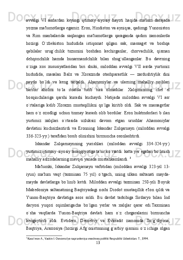 avvalgi   VI   asrlardan   keyingi   ijtimoiy-siyosiy   hayoti   haqida   ma'lum   darajada
yozma ma'lumotlarga egamiz. Eron, Hindiston va ayniqsa, qadimgi Yunoniston
va   Rim   manbalarida   saqlangan   ma'lumotlarga   qaraganda   qadim   zamonlarda
hozirgi   O`zbekiston   hududida   istiqomat   qilgan   sak,   massaget   va   boshqa
qabilalar   urug`chilik   tuzumini   boshdan   kechirganlar,   chorvachilik,   qisman
dehqonchilik   hamda   hunarmandchilik   bilan   shug`ullanganlar.   Bu   davrning
o`ziga   xos   xususiyatlaridan   biri   shuki,   miloddan   avvalgi   VII   asrda   yurtimiz
hududida,   masalan   Balx   va   Xorazmda   otashparastlik   —   zardushtiylik   dini
paydo   bo`ldi   va   keng   tarqaldi.   Ahamoniylar   va   ularning   mahalliy   noiblari
baribir   aholini   to`la   itoatda   tutib   tura   olmadilar.   Xalqimizning   chet   el
bosqinchilariga   qarshi   kurashi   kuchaydi.   Natijada   miloddan   avvalgi   VI   asr
o`rtalariga   kelib   Xorazm   mustaqillikni   qo`lga   kiritib   oldi.   Sak   va   massagetlar
ham   o`z   ozodligi   uchun   tinmay   kurash   olib   bordilar.   Eron   huktmdorlari   b   ilan
yurtimiz   xalqlari   o`rtasida   uzluksiz   davom   etgan   urushlar   Ahamoniylar
davlatini   kuchsizlantirdi   va   Eronning   Iskandar   Zulqarnayn   (miloddan   avvalgi
336-323-yy.) tarafidan bosib olinishini birmuncha osonlashtirdi. 
Iskandar   Zulqarnaynning   yurishlari   (miloddan   avvalgi   334-324-yy.)
yurtimiz ijtimoiy-siyosiy taraqqiyotiga ta'sir ko`rsatdi: katta yer egalari bo`lmish
mahalliy aslzodalarning mavqei yanada mustahkamlandi.  3
Ma'lumki,   Iskandar   Zulqarnayn   vafotidan   (miloddan   avvalgi   323-yil   13-
iyun)   ma'lum   vaqt   (taxminan   75   yil)   o`tgach,   uning   ulkan   saltanati   mayda-
mayda   davlatlarga   bo`linib   ketdi.   Miloddan   avvalgi   taxminan   250-yili   Buyuk
Makedoniya   saltanatining   Baqtriyadagi   noibi   Diodot   mustaqillik   e'lon   qildi   va
Yunon-Baqtriya   davlatiga   asos   soldi.   Bu   davlat   tarkibiga   Sirdaryo   bilan   Ind
daryosi   yuqori   oqimlarigacha   bo`lgan   yerlar   va   xalqlar   qarar   edi.Taxminan
o`sha   vaqtlarda   Yunon-Baqtriya   davlati   ham   o`z   chegaralarini   birmuncha
kengaytirib   oldi.   Evtidern,   Demetriy   va   Evkradit   zamonida   So`g`diyona,
Baqtriya,   Araxosiya   (hozirgi   Afg`onistonning   g`arbiy   qismini   o`z   ichiga   olgan
3
 Kaso‘mov A., Vaskin I. Osnovno‘ye napravleniya vneshney politiki Respubliki Uzbekistan. T., 1994.
13 