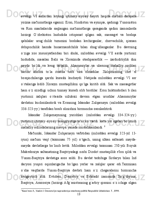 avvalgi   VI   asrlardan   keyingi   ijtimoiy-siyosiy   hayoti   haqida   ma'lum   darajada
yozma ma'lumotlarga egamiz. Eron, Hindiston va ayniqsa, qadimgi Yunoniston
va   Rim   manbalarida   saqlangan   ma'lumotlarga   qaraganda   qadim   zamonlarda
hozirgi   O`zbekiston   hududida   istiqomat   qilgan   sak,   massaget   va   boshqa
qabilalar   urug`chilik   tuzumini   boshdan   kechirganlar,   chorvachilik,   qisman
dehqonchilik   hamda   hunarmandchilik   bilan   shug`ullanganlar.   Bu   davrning
o`ziga   xos   xususiyatlaridan   biri   shuki,   miloddan   avvalgi   VII   asrda   yurtimiz
hududida,   masalan   Balx   va   Xorazmda   otashparastlik   —   zardushtiylik   dini
paydo   bo`ldi   va   keng   tarqaldi.   Ahamoniylar   va   ularning   mahalliy   noiblari
baribir   aholini   to`la   itoatda   tutib   tura   olmadilar.   Xalqimizning   chet   el
bosqinchilariga   qarshi   kurashi   kuchaydi.   Natijada   miloddan   avvalgi   VI   asr
o`rtalariga   kelib   Xorazm   mustaqillikni   qo`lga   kiritib   oldi.   Sak   va   massagetlar
ham   o`z   ozodligi   uchun   tinmay   kurash   olib   bordilar.   Eron   huktmdorlari   b   ilan
yurtimiz   xalqlari   o`rtasida   uzluksiz   davom   etgan   urushlar   Ahamoniylar
davlatini   kuchsizlantirdi   va   Eronning   Iskandar   Zulqarnayn   (miloddan   avvalgi
336-323-yy.) tarafidan bosib olinishini birmuncha osonlashtirdi. 
Iskandar   Zulqarnaynning   yurishlari   (miloddan   avvalgi   334-324-yy.)
yurtimiz ijtimoiy-siyosiy taraqqiyotiga ta'sir ko`rsatdi: katta yer egalari bo`lmish
mahalliy aslzodalarning mavqei yanada mustahkamlandi.  3
Ma'lumki,   Iskandar   Zulqarnayn   vafotidan   (miloddan   avvalgi   323-yil   13-
iyun)   ma'lum   vaqt   (taxminan   75   yil)   o`tgach,   uning   ulkan   saltanati   mayda-
mayda   davlatlarga   bo`linib   ketdi.   Miloddan   avvalgi   taxminan   250-yili   Buyuk
Makedoniya   saltanatining   Baqtriyadagi   noibi   Diodot   mustaqillik   e'lon   qildi   va
Yunon-Baqtriya   davlatiga   asos   soldi.   Bu   davlat   tarkibiga   Sirdaryo   bilan   Ind
daryosi   yuqori   oqimlarigacha   bo`lgan   yerlar   va   xalqlar   qarar   edi.Taxminan
o`sha   vaqtlarda   Yunon-Baqtriya   davlati   ham   o`z   chegaralarini   birmuncha
kengaytirib   oldi.   Evtidern,   Demetriy   va   Evkradit   zamonida   So`g`diyona,
Baqtriya,   Araxosiya   (hozirgi   Afg`onistonning   g`arbiy   qismini   o`z   ichiga   olgan
3
 Kaso‘mov A., Vaskin I. Osnovno‘ye napravleniya vneshney politiki Respubliki Uzbekistan. T., 1994.
13