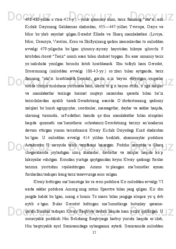 490-480-yillar   o`rtasi-425-y.)   -   yirik   qomusiy   olim,   tarix   fanining   "ota"si,   asli
Kichik   Osiyoning   Galikarnas   shahridan,   455—447-yillari   Yevropa,   Osiyo   va
Misr   bo`ylab   sayohat   qilgan.Geradot   Ellada   va   Sharq   mamlakatlari   (Liviya,
Misr, Ossuriya, Vavilon, Eron va Skifiya)ning qadim zamonlardan to miloddan
avvalgi   479-yilgacha   bo`lgan   ijtimoiy-siyosiy   hayotidan   hikoya   qiluvchi   9
kitobdan iborat "Tarix" nomli asari bilan shuhrat topgan. Bu asar umumiy tarix
yo`nalishida   yozilgan   birinchi   kitob   hisoblanadi.   Shu   tufayli   ham   Gerodot,
Sitseronning   (miloddan   avvalgi   106-43-yy.)   so`zlari   bilan   aytganda,   tarix
fanining   "ota"si   hisoblanadi.Geradot,   garchi   o`zi   bayon   etayotgan   voqealar
ustida chuqur mulohaza yuritmasa ham, ularni to`g`ri bayon etishi, o`zga xalqlar
va   mamlakatlar   tarixiga   hurmat   nuqtayi   nazaridan   qarashi   bilan   ba’zi
tarixchilardan   ajralib   turadi.Geradotning   asarida   O`zbekistonning   qadimiy
xalqlari   bo`lmish   agrippiylar,   issedonlar,   massagetlar,   daylar   va   saklar   haqida,
ularning   turmushi,   urf-odatlari   hamda   qo`shni   mamlakatlar   bilan   aloqalari
haqida   qimmatli   ma’lumotlarni   uchratamiz.Gerodotning   tarixiy   an’analarini
davom   ettirgan   yunon   tarixshunosi   Ktesiy   Kichik   Osiyodagi   Knid   shahridan
bo`lgan.   U   miloddan   avvalgi   414   yildan   boshlab,   ahamoniylar   podshosi
Artakserks   II   saroyida   tabib   vazifasini   bajargan.   Podsho   saroyida   u   Sharq
chegaralarida   joylashgan   uzoq   shaharlar,   davlatlar   va   xalqlar   haqida   ko`p
hikoyalar   eshitgan.   Erondan   yurtiga   qaytganidan   keyin   Ktesiy   qadimgi   forslar
tarixini   yoritishni   rejalashtirgan.   Ammo   to`plangan   ma’lumotlar   aynan
forslardan tashqari keng tarix tasavvuriga asos solgan. 
Ktesiy keltirgan ma’lumotiga ko`ra eron podshosi Kir miloddan avvalgi VI
asrda   saklar   podshosi   Amorg`ning   xotini   Sparetra   bilan   jang   qilgan.   Kir   shu
jangda   halok   bo`lgan,   uning   o`limini   To`maris   bilan   jangiga   aloqasi   yo`q   deb
aytib   o`tgan.   Bular   Gerodot   keltirgan   ma’lumotlarga   butunlay   qarama-
qarshi.Bundan  tashqari  Ktesiy  Baqtriya davlati  haqida ham  yozib qoldirgan. U
ossuriyalik   podshoh   Nin   Belidning   Baqtriyaga   harbiy   yurishi   haqida   so`zlab,
Nin   baqtriyalik   ayol   Semiramidaga   uylanganini   aytadi.   Semiramida   miloddan
15 