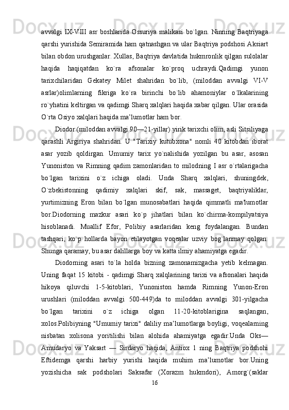avvalgi   IX-VIII   asr   boshlarida   Ossuriya   malikasi   bo`lgan.   Ninning   Baqtriyaga
qarshi yurishida Semiramida ham qatnashgan va ular Baqtriya podshosi Aksiart
bilan obdon urushganlar. Xullas, Baqtriya davlatida hukmronlik qilgan sulolalar
haqida   haqiqatdan   ko`ra   afsonalar   ko`proq   uchraydi.Qadimgi   yunon
tarixchilaridan   Gekatey   Milet   shahridan   bo`lib,   (miloddan   avvalgi   VI-V
asrlar)olimlarning   fikriga   ko`ra   birinchi   bo`lib   ahamoniylar   o`lkalarining
ro`yhatini keltirgan va qadimgi Sharq xalqlari haqida xabar qilgan. Ular orasida
O`rta Osiyo xalqlari haqida ma’lumotlar ham bor. 
Diodor (miloddan avvalgi 90—21-yillar) yirik tarixchi olim, asli Sitsiliyaga
qarashli   Argiriya   shahridan.   U   "Tarixiy   kutubxona"   nomli   40   kitobdan   iborat
asar   yozib   qoldirgan.   Umumiy   tarix   yo`nalishida   yozilgan   bu   asar,   asosan
Yunoniston   va   Rimning   qadim   zamonlaridan   to   milodning   I   asr   o`rtalarigacha
bo`lgan   tarixini   o`z   ichiga   oladi.   Unda   Sharq   xalqlari,   shuningdek,
O`zbekistonning   qadimiy   xalqlari   skif,   sak,   massaget,   baqtriyaliklar,
yurtimizning   Eron   bilan   bo`lgan   munosabatlari   haqida   qimmatli   ma'lumotlar
bor.Diodorning   mazkur   asari   ko`p   jihatlari   bilan   ko`chirma-kompilyatsiya
hisoblanadi.   Muallif   Efor,   Polibiy   asarlaridan   keng   foydalangan.   Bundan
tashqari,   ko`p   hollarda   bayon   etilayotgan   voqealar   uzviy   bog`lanmay   qolgan.
Shunga qaramay, bu asar dalillarga boy va katta ilmiy ahamiyatga egadir. 
Diodorning   asari   to`la   holda   bizning   zamonamizgacha   yetib   kelmagan.
Uning   faqat   15   kitobi   -   qadimgi   Sharq   xalqlarining   tarixi   va   afsonalari   haqida
hikoya   qiluvchi   1-5-kitoblari,   Yunoniston   hamda   Rimning   Yunon-Eron
urushlari   (miloddan   avvalgi   500-449)da   to   miloddan   avvalgi   301-yilgacha
bo`lgan   tarixini   o`z   ichiga   olgan   11-20-kitoblarigina   saqlangan,
xolos.Polibiyning "Umumiy tarixi" daliliy ma’lumotlarga boyligi, voqealarning
nisbatan   xolisona   yoritilishi   bilan   alohida   ahamiyatga   egadir.Unda   Oks—
Amudaryo   va   Yaksart   —   Sirdaryo   haqida,   Antiox   1   ning   Baqtriya   podshohi
Eftidemga   qarshi   harbiy   yurishi   haqida   muhim   ma’lumotlar   bor.Uning
yozishicha   sak   podsholari   Saksafar   (Xorazm   hukmdori),   Amorg`(saklar
16
