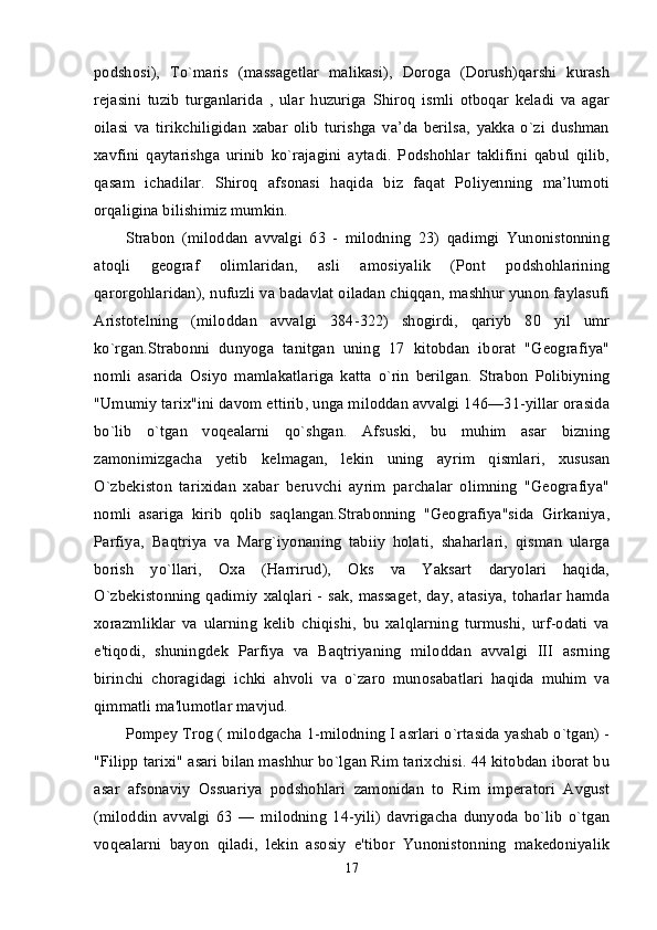 podshosi),   To`maris   (massagetlar   malikasi),   Doroga   (Dorush)qarshi   kurash
rejasini   tuzib   turganlarida   ,   ular   huzuriga   Shiroq   ismli   otboqar   keladi   va   agar
oilasi   va   tirikchiligidan   xabar   olib   turishga   va’da   berilsa,   yakka   o`zi   dushman
xavfini   qaytarishga   urinib   ko`rajagini   aytadi.   Podshohlar   taklifini   qabul   qilib,
qasam   ichadilar.   Shiroq   afsonasi   haqida   biz   faqat   Poliyenning   ma’lumoti
orqaligina bilishimiz mumkin. 
Strabon   (miloddan   avvalgi   63   -   milodning   23)   qadimgi   Yunonistonning
atoqli   geograf   olimlaridan,   asli   amosiyalik   (Pont   podshohlarining
qarorgohlaridan), nufuzli va badavlat oiladan chiqqan, mashhur yunon faylasufi
Aristotelning   (miloddan   avvalgi   384-322)   shogirdi,   qariyb   80   yil   umr
ko`rgan.Strabonni   dunyoga   tanitgan   uning   17   kitobdan   iborat   "Geografiya"
nomli   asarida   Osiyo   mamlakatlariga   katta   o`rin   berilgan.   Strabon   Polibiyning
"Umumiy tarix"ini davom ettirib, unga miloddan avvalgi 146—31-yillar orasida
bo`lib   o`tgan   voqealarni   qo`shgan.   Afsuski,   bu   muhim   asar   bizning
zamonimizgacha   yetib   kelmagan,   lekin   uning   ayrim   qismlari,   xususan
O`zbekiston   tarixidan   xabar   beruvchi   ayrim   parchalar   olimning   "Geografiya"
nomli   asariga   kirib   qolib   saqlangan.Strabonning   "Geografiya"sida   Girkaniya,
Parfiya,   Baqtriya   va   Marg`iyonaning   tabiiy   holati,   shaharlari,   qisman   ularga
borish   yo`llari,   Oxa   (Harrirud),   Oks   va   Yaksart   daryolari   haqida,
O`zbekistonning qadimiy xalqlari - sak, massaget, day, atasiya, toharlar hamda
xorazmliklar   va   ularning   kelib   chiqishi,   bu   xalqlarning   turmushi,   urf-odati   va
e'tiqodi,   shuningdek   Parfiya   va   Baqtriyaning   miloddan   avvalgi   III   asrning
birinchi   choragidagi   ichki   ahvoli   va   o`zaro   munosabatlari   haqida   muhim   va
qimmatli ma'lumotlar mavjud. 
Pompey Trog ( milodgacha 1-milodning I asrlari o`rtasida yashab o`tgan) -
"Filipp tarixi" asari bilan mashhur bo`lgan Rim tarixchisi. 44 kitobdan iborat bu
asar   afsonaviy   Ossuariya   podshohlari   zamonidan   to   Rim   imperatori   Avgust
(miloddin   avvalgi   63   —   milodning   14-yili)   davrigacha   dunyoda   bo`lib   o`tgan
voqealarni   bayon   qiladi,   lekin   asosiy   e'tibor   Yunonistonning   makedoniyalik
17 