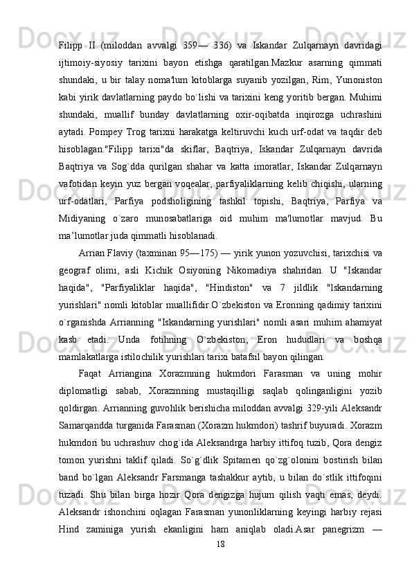 Filipp   II   (miloddan   avvalgi   359—   336)   va   Iskandar   Zulqarnayn   davridagi
ijtimoiy-siyosiy   tarixini   bayon   etishga   qaratilgan.Mazkur   asarning   qimmati
shundaki,   u   bir   talay   noma'lum   kitoblarga   suyanib   yozilgan,   Rim,   Yunoniston
kabi yirik davlatlarning paydo bo`lishi va tarixini keng yoritib bergan. Muhimi
shundaki,   muallif   bunday   davlatlarning   oxir-oqibatda   inqirozga   uchrashini
aytadi.   Pompey   Trog   tarixni   harakatga   keltiruvchi   kuch   urf-odat   va   taqdir   deb
hisoblagan."Filipp   tarixi"da   skiflar,   Baqtriya,   Iskandar   Zulqarnayn   davrida
Baqtriya   va   Sog`dda   qurilgan   shahar   va   katta   imoratlar,   Iskandar   Zulqarnayn
vafotidan   keyin   yuz   bergan   voqealar,   parfiyaliklarning   kelib   chiqishi,   ularning
urf-odatlari,   Parfiya   podsholigining   tashkil   topishi,   Baqtriya,   Parfiya   va
Midiyaning   o`zaro   munosabatlariga   oid   muhim   ma'lumotlar   mavjud.   Bu
ma’lumotlar juda qimmatli hisoblanadi. 
Arrian Flaviy (taxminan 95—175) — yirik yunon yozuvchisi, tarixchisi va
geograf   olimi,   asli   Kichik   Osiyoning   Nikomadiya   shahridan.   U   "Iskandar
haqida",   "Parfiyaliklar   haqida",   "Hindiston"   va   7   jildlik   "lskandarning
yurishlari" nomli kitoblar muallifidir.O`zbekiston  va Eronning qadimiy tarixini
o`rganishda   Arrianning   "Iskandarning   yurishlari"   nomli   asari   muhim   ahamiyat
kasb   etadi.   Unda   fotihning   O`zbekiston,   Eron   hududlari   va   boshqa
mamlakatlarga istilochilik yurishlari tarixi batafsil bayon qilingan. 
Faqat   Arriangina   Xorazmning   hukmdori   Farasman   va   uning   mohir
diplomatligi   sabab,   Xorazmning   mustaqilligi   saqlab   qolinganligini   yozib
qoldirgan. Arrianning guvohlik berishicha miloddan avvalgi 329-yili Aleksandr
Samarqandda turganida Farasman (Xorazm hukmdori) tashrif buyuradi. Xorazm
hukmdori bu uchrashuv chog`ida Aleksandrga harbiy ittifoq tuzib, Qora dengiz
tomon   yurishni   taklif   qiladi.   So`g`dlik   Spitamen   qo`zg`olonini   bostirish   bilan
band   bo`lgan   Aleksandr   Farsmanga   tashakkur   aytib,   u   bilan   do`stlik   ittifoqini
tuzadi.   Shu   bilan   birga   hozir   Qora   dengizga   hujum   qilish   vaqti   emas,   deydi.
Aleksandr   ishonchini   oqlagan   Farasman   yunonliklarning   keyingi   harbiy   rejasi
Hind   zaminiga   yurish   ekanligini   ham   aniqlab   oladi.Asar   panegrizm   —
18 