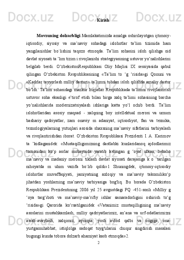 Kirish
             Mavzuning dolzarbligi .Mamlakatimizda amalga oshirilayotgan ijtimoiy-
iqtisodiy,   siyosiy   va   ma’naviy   sohadagi   islohotlar   ta’lim   tizimida   ham
yangilanishlar   bo`lishini   taqozo   etmoqda.   Ta’lim   sohasini   isloh   qilishga   oid
davlat siyosati ta ’lim tizim i rivojlanishi strategiyasining ustuvor yo‘nalishlarini
belgilab   berdi.   O‘zbekistonRespublikasi   Oliy   Majlisi   IX   sessiyasida   qabul
qilingan   O‘zbekiston   Respublikasining   «Ta’lim   to   ‘g   ‘risida»gi   Qonuni   va
«Kadrlar t ayyorlash milliy dasturi» ta’limni tubdan isloh qilishda amaliy dastur
bo‘ldi.   Ta’lim   sohasidagi   mazkur   hujjatlar   Respublikada   ta’limni   rivojlantirish
ustuvor   soha   ekanligi   e’tirof   etish   bilan   birga   xalq   ta’limi   sohasining   barcha
yo‘nalishlarida   modernizatsiyalash   ishlariga   katta   yo‘l   ochib   berdi.   Ta’lim
islohotlaridan   asosiy   maqsad   -   xalqning   boy   intellektual   merosi   va   umum
bashariy   qadriyatlar,   zam   onaviy   m   adaniyat,   iqtisodiyot,   fan   va   texnika,
texnologiyalarning   yutuqlari   asosida   shaxsning   ma’naviy   sifatlarini   tarbiyalash
va   rivojlantirishdan   iborat.   O‘zbekiston   Respublikasi   Prezidenti   I.   A.   Karimov
ta   ’kidlaganidek:   «Mustaqilligimizning   dastlabki   kunlaridanoq   ajdodlarimiz
tomonidan   ko‘p   asrlar   mobaynida   yaratib   kelingan   g   ‘oyat   ulkan,   bebaho
ma’naviy   va   madaniy   merosni   tiklash   davlat   siyosati   darajasiga   k   o   ‘tarilgan
nihoyatda   m   uhim   vazifa   bo`lib   qoldi»1   Shuningdek,   ijtimoiy-iqtisodiy
islohotlar   muvaffaqiyati,   jamiyatning   axloqiy   va   ma’naviy   takomiliko‘p
jihatdan   yoshlarning   ma’naviy   tarbiyasiga   bog'liq.   Bu   borada   O‘zbekiston
Respublikasi   Prezidentining   2006   yil   25   avgustdagi   PQ   -451-sonli   «Milliy   g
‘oya   targ‘iboti   va   ma’naviy-ma’rifiy   ishlar   samaradorligini   oshirish   to‘g
‘risida»gi   Qarorida   ko‘rsatilganidek   «Vatanimiz   mustaqilligining   ma’naviy
asoslarini   mustahkamlash,   milliy   qadriyatlarimiz,   an’ana   va   urf-odatlarimizni
asrab-avaylash,   xalqimiz,   ayniqsa,   yosh   avlod   qalbi   va   ongiga,   ona-
yurtgamuhabbat,   istiqlolga   sadoqat   tuyg'ularini   chuqur   singdirish   masalasi
bugungi kunda tobora dolzarb ahamiyat kasb etmoqda»2. 
2 