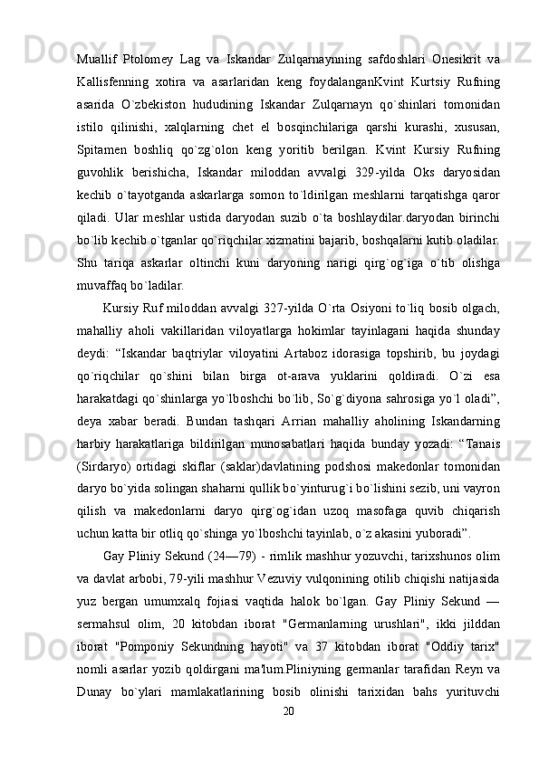 Muallif   Ptolomey   Lag   va   Iskandar   Zulqarnaynning   safdoshlari   Onesikrit   va
Kallisfenning   xotira   va   asarlaridan   keng   foydalanganKvint   Kurtsiy   Rufning
asarida   O`zbekiston   hududining   Iskandar   Zulqarnayn   qo`shinlari   tomonidan
istilo   qilinishi,   xalqlarning   chet   el   bosqinchilariga   qarshi   kurashi,   xususan,
Spitamen   boshliq   qo`zg`olon   keng   yoritib   berilgan.   Kvint   Kursiy   Rufning
guvohlik   berishicha,   Iskandar   miloddan   avvalgi   329-yilda   Oks   daryosidan
kechib   o`tayotganda   askarlarga   somon   to`ldirilgan   meshlarni   tarqatishga   qaror
qiladi.   Ular   meshlar   ustida   daryodan   suzib   o`ta   boshlaydilar.daryodan   birinchi
bo`lib kechib o`tganlar qo`riqchilar xizmatini bajarib, boshqalarni kutib oladilar.
Shu   tariqa   askarlar   oltinchi   kuni   daryoning   narigi   qirg`og`iga   o`tib   olishga
muvaffaq bo`ladilar. 
Kursiy Ruf miloddan avvalgi 327-yilda O`rta Osiyoni to`liq  bosib olgach,
mahalliy   aholi   vakillaridan   viloyatlarga   hokimlar   tayinlagani   haqida   shunday
deydi:   “Iskandar   baqtriylar   viloyatini   Artaboz   idorasiga   topshirib,   bu   joydagi
qo`riqchilar   qo`shini   bilan   birga   ot-arava   yuklarini   qoldiradi.   O`zi   esa
harakatdagi qo`shinlarga yo`lboshchi bo`lib, So`g`diyona sahrosiga yo`l oladi”,
deya   xabar   beradi.   Bundan   tashqari   Arrian   mahalliy   aholining   Iskandarning
harbiy   harakatlariga   bildirilgan   munosabatlari   haqida   bunday   yozadi:   “Tanais
(Sirdaryo)   ortidagi   skiflar   (saklar)davlatining   podshosi   makedonlar   tomonidan
daryo bo`yida solingan shaharni qullik bo`yinturug`i bo`lishini sezib, uni vayron
qilish   va   makedonlarni   daryo   qirg`og`idan   uzoq   masofaga   quvib   chiqarish
uchun katta bir otliq qo`shinga yo`lboshchi tayinlab, o`z akasini yuboradi”. 
Gay Pliniy Sekund (24—79) - rimlik mashhur yozuvchi, tarixshunos olim
va davlat arbobi, 79-yili mashhur Vezuviy vulqonining otilib chiqishi natijasida
yuz   bergan   umumxalq   fojiasi   vaqtida   halok   bo`lgan.   Gay   Pliniy   Sekund   —
sermahsul   olim,   20   kitobdan   iborat   "Germanlarning   urushlari",   ikki   jilddan
iborat   "Pomponiy   Sekundning   hayoti"   va   37   kitobdan   iborat   "Oddiy   tarix"
nomli   asarlar   yozib   qoldirgani   ma'lum.Pliniyning   germanlar   tarafidan   Reyn   va
Dunay   bo`ylari   mamlakatlarining   bosib   olinishi   tarixidan   bahs   yurituvchi
20 