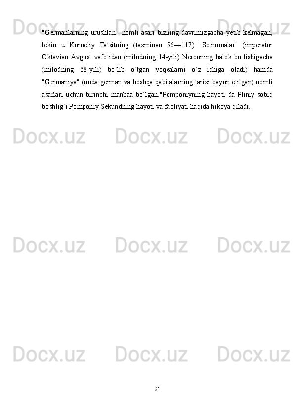 "Germanlarning   urushlari"   nomli   asari   bizning   davrimizgacha   yetib   kelmagan,
lekin   u   Korneliy   Tatsitning   (taxminan   56—117)   "Solnomalar"   (imperator
Oktavian   Avgust   vafotidan   (milodning   14-yili)   Neronning   halok   bo`lishigacha
(milodning   68-yili)   bo`lib   o`tgan   voqealarni   o`z   ichiga   oladi)   hamda
"Germaniya" (unda german va boshqa qabilalarning tarixi bayon etilgan) nomli
asarlari   uchun   birinchi   manbaa   bo`lgan."Pomponiyning   hayoti"da   Pliniy   sobiq
boshlig`i Pomponiy Sekundning hayoti va faoliyati haqida hikoya qiladi. 
21 