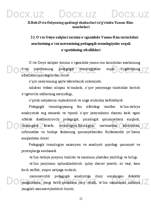 II.Bob.O‘rta Osiyoning qadimgi shaharlari to‘g‘risida Yunon-Rim-
manbalari
2.1 O`rta Osiyo xalqlari tarixini o`rganishda Yunon-Rim tarixchilari
asarlarining o`rni mavzusining pedagogik texnologiyalar orqali
o`rgatishning afzalliklari
O`rta Osiyo xalqlari tarixini o`rganishda yunon-rim tarixchilari asarlarining
o`rni   mavzusining   pedagogik   texnologiyalar   orqali   o`rgatishning
afzalliklariquyidagilardan iborat: 
o‘quv jarayonining qayta takrorlanish imkoniyati; 
uzluksiz   teskari   aloqani   ta’minlash,   o‘quv   jarayoniga   tuzatishlar   kiritish
o‘rgatuvchi sikllarning mavjudligi; 
o‘qitish natijalarini rejalashtirish va unga erishishni kafolatlaydi. 
Pedagogik   texnologiyaning   fan   sifatidagi   vazifasi   ta‘lim-tarbiya
amaliyotida   eng   samarali   va   tejamli   o‘quv   jarayonlarini   shaxsni   kasb   egasi
sifatida   shakllantiruvchi   pedagogik,   psixologik   qonuniyatlarni   aniqlash,
shuningdek   falsafa,   sotsiologiya,fiziologiya,   matematika,   kibernetika,
informatika   va   boshqa   fanlarning   qonuniyatlaridan   foydalanishh   yo‘llarini
aniqlashdan iborat. 
Pedagogik   texnologiya   nazariyasi   va   amaliyoti   quyidagi   qonuniyat   va
printsiplarga asoslanadi. 
-ta‘lim-tarbiya jarayoni tuzilishi va mazmuni jihatidan yaxlitligi va birligi; 
-ta‘lim   jarayonini   optimallashtirish:   qulay   sharoit   yaratib,   oz   vaqt,   kam
kuch sarflab, yuqori natijaga erishish; 
-zamonaviylik   pedagogik   amaliyotga   ilmiy   asoslangan   didaktik
yangiliklarni,   yangi   tartib-qoidalarni   joriy   etishh,   ta‘lim   mazmunini   uzluksiz
yangilab zamonaviylashtirib borish; 
22 