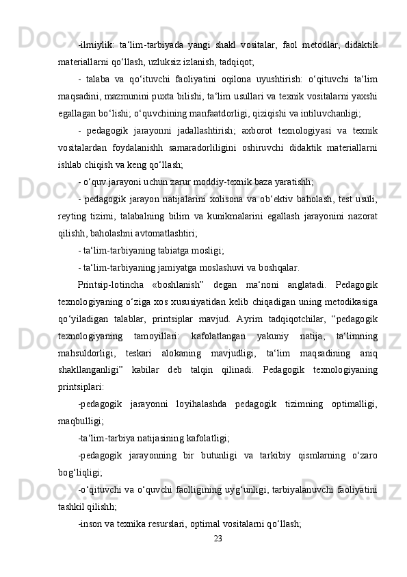 -ilmiylik:   ta‘lim-tarbiyada   yangi   shakl   vositalar,   faol   metodlar,   didaktik
materiallarni qo‘llash, uzluksiz izlanish, tadqiqot; 
-   talaba   va   qo‘ituvchi   faoliyatini   oqilona   uyushtirish:   o‘qituvchi   ta‘lim
maqsadini, mazmunini puxta bilishi, ta‘lim usullari va texnik vositalarni yaxshi
egallagan bo‘lishi; o‘quvchining manfaatdorligi, qiziqishi va intiluvchanligi; 
-   pedagogik   jarayonni   jadallashtirish;   axborot   texnologiyasi   va   texnik
vositalardan   foydalanishh   samaradorliligini   oshiruvchi   didaktik   materiallarni
ishlab chiqish va keng qo‘llash; 
- o‘quv jarayoni uchun zarur moddiy-texnik baza yaratishh; 
-   pedagogik   jarayon   natijalarini   xolisona   va   ob‘ektiv   baholash,   test   usuli,
reyting   tizimi,   talabalning   bilim   va   kunikmalarini   egallash   jarayonini   nazorat
qilishh, baholashni avtomatlashtiri; 
- ta‘lim-tarbiyaning tabiatga mosligi; 
- ta‘lim-tarbiyaning jamiyatga moslashuvi va boshqalar. 
Printsip-lotincha   «boshlanish”   degan   ma‘noni   anglatadi.   Pedagogik
texnologiyaning o‘ziga xos xususiyatidan  kelib chiqadigan uning  metodikasiga
qo‘yiladigan   talablar,   printsiplar   mavjud.   Ayrim   tadqiqotchilar,   “pedagogik
texnologiyaning   tamoyillari:   kafolatlangan   yakuniy   natija,   ta‘limning
mahsuldorligi,   teskari   alokaning   mavjudligi,   ta‘lim   maqsadining   aniq
shakllanganligi”   kabilar   deb   talqin   qilinadi.   Pedagogik   texnologiyaning
printsiplari: 
-pedagogik   jarayonni   loyihalashda   pedagogik   tizimning   optimalligi,
maqbulligi; 
-ta‘lim-tarbiya natijasining kafolatligi; 
-pedagogik   jarayonning   bir   butunligi   va   tarkibiy   qismlarning   o‘zaro
bog‘liqligi; 
-o‘qituvchi va o‘quvchi faolligining uyg‘unligi, tarbiyalanuvchi faoliyatini
tashkil qilishh; 
-inson va texnika resurslari, optimal vositalarni qo‘llash; 
23 