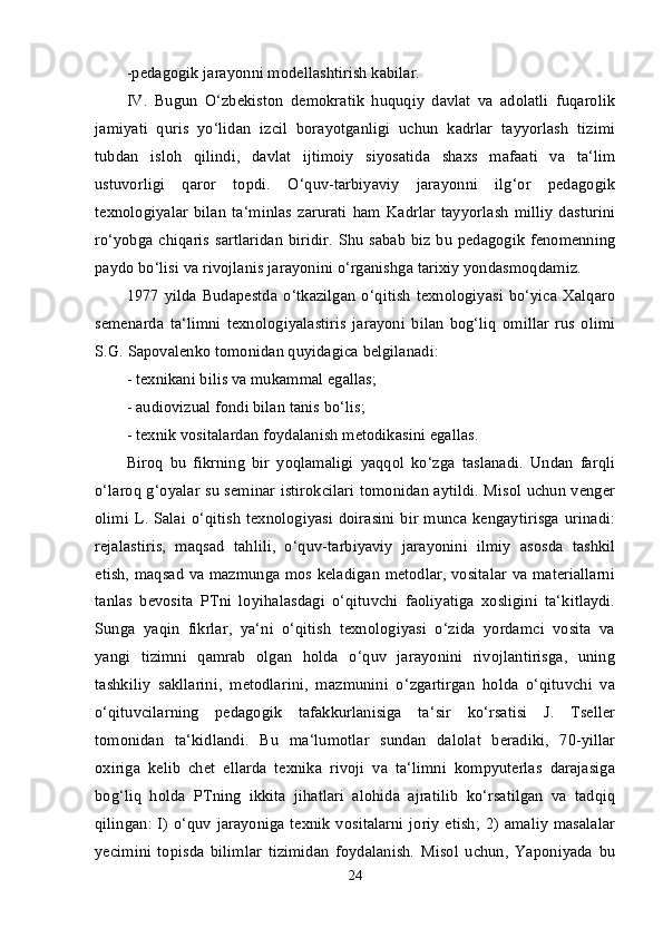 -pedagogik jarayonni modellashtirish kabilar. 
IV.   Bugun   O‘zbekiston   demokratik   huquqiy   davlat   va   adolatli   fuqarolik
jamiyati   quris   yo‘lidan   izcil   borayotganligi   uchun   kadrlar   tayyorlash   tizimi
tubdan   isloh   qilindi,   davlat   ijtimoiy   siyosatida   shaxs   mafaati   va   ta‘lim
ustuvorligi   qaror   topdi.   O‘quv-tarbiyaviy   jarayonni   ilg‘or   pedagogik
texnologiyalar   bilan   ta‘minlas   zarurati   ham   Kadrlar   tayyorlash   milliy   dasturini
ro‘yobga chiqaris  sartlaridan  biridir. Shu sabab biz bu pedagogik fenomenning
paydo bo‘lisi va rivojlanis jarayonini o‘rganishga tarixiy yondasmoqdamiz. 
1977   yilda  Budapestda   o‘tkazilgan   o‘qitish   texnologiyasi   bo‘yica  Xalqaro
semenarda   ta‘limni   texnologiyalastiris   jarayoni   bilan   bog‘liq   omillar   rus   olimi
S.G. Sapovalenko tomonidan quyidagica belgilanadi: 
- texnikani bilis va mukammal egallas; 
- audiovizual fondi bilan tanis bo‘lis; 
- texnik vositalardan foydalanish metodikasini egallas. 
Biroq   bu   fikrning   bir   yoqlamaligi   yaqqol   ko‘zga   taslanadi.   Undan   farqli
o‘laroq g‘oyalar su seminar istirokcilari tomonidan aytildi. Misol uchun venger
olimi L. Salai o‘qitish  texnologiyasi  doirasini bir munca kengaytirisga  urinadi:
rejalastiris,   maqsad   tahlili,   o‘quv-tarbiyaviy   jarayonini   ilmiy   asosda   tashkil
etish, maqsad va mazmunga mos keladigan metodlar, vositalar va materiallarni
tanlas   bevosita   PTni   loyihalasdagi   o‘qituvchi   faoliyatiga   xosligini   ta‘kitlaydi.
Sunga   yaqin   fikrlar,   ya‘ni   o‘qitish   texnologiyasi   o‘zida   yordamci   vosita   va
yangi   tizimni   qamrab   olgan   holda   o‘quv   jarayonini   rivojlantirisga,   uning
tashkiliy   sakllarini,   metodlarini,   mazmunini   o‘zgartirgan   holda   o‘qituvchi   va
o‘qituvcilarning   pedagogik   tafakkurlanisiga   ta‘sir   ko‘rsatisi   J.   Tseller
tomonidan   ta‘kidlandi.   Bu   ma‘lumotlar   sundan   dalolat   beradiki,   70-yillar
oxiriga   kelib   chet   ellarda   texnika   rivoji   va   ta‘limni   kompyuterlas   darajasiga
bog‘liq   holda   PTning   ikkita   jihatlari   alohida   ajratilib   ko‘rsatilgan   va   tadqiq
qilingan: I) o‘quv jarayoniga texnik vositalarni joriy etish; 2) amaliy masalalar
yecimini   topisda   bilimlar   tizimidan   foydalanish.   Misol   uchun,   Yaponiyada   bu
24 