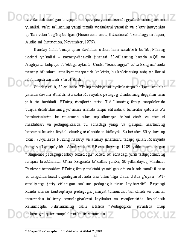 davrda olib borilgan tadqiqotlar o‘quv jarayonini texnologiyalastirisning birinci
yunalisi, ya‘ni ta‘limning yangi texnik vositalarni  yaratish  va o‘quv jarayoniga
qo‘llas vilan bog‘liq bo‘lgan (Nosinisono arou, Edicational Tecnology in Japan,
Audio sal Instruction, November, 1979). 
Bunday   holat   bosqa   qator   davlatlar   uchun   ham   xarakterli   bo‘lib,   PTning
ikkinci   yo‘nalisi   –   nazariy-didaktik   jihatlari   80-yillarning   bosida   AQS   va
Angliyada tadqiqot ob‘ektiga aylandi. Cunki “texnologiya” so‘zi keng ma‘noda
nazariy   bilimlarni   amaliyot   maqsadida   ko‘ciris,   bu   ko‘cirisning   aniq   yo‘llarini
islab ciqish zarurati e‘tirof etildi.  6
Sunday qilib, 80-yillarda PTning mohiyatini oydinlastirga bo‘lgan urinislar
yanada davom ettirildi. Bu soha Rossiyalik pedagog olimlarning diqqatini ham
jalb   eta   boshladi.   PTning   rivojlanis   tarixi   T.A.Ilinaning   ilmiy   maqolalarida
burjua didaktikasining yo‘nalisi sifatida talqin etilsada, u birincilar qatorida o‘z
hamkasbalarini   bu   muammo   bilan   sug‘ullanisga   da‘vat   etadi   va   chet   el
maktablari   va   pedagogikasida   bu   sohadagi   yangi   va   qiziqarli   nasrlarning
barcasini kuzatis foydali ekanligini alohida ta‘kidlaydi. Su boisdan 80-yillarning
oxiri,   90-yillarda   PTning   nazariy   va   amaliy   jihatlarini   tadqiq   qilish   Rossiyada
keng   yo‘lga   qo‘yildi.   Akademik   V.P.Bespalkoning   1989   yilda   nasr   etilgan
“Slagaeme pedagogiceskoy texnologii” kitobi bu sohadagi yirik tadqiqotlarning
natijasi   hisoblanadi.   O‘rni   kelganda   ta‘kidlas   joizki,   80-yillardayoq   Vladimir
Pavlovic tomonidan PTning ilmiy maktabi yaratilgan edi va kitob muallifi ham
su dargohda taxsil olganligini alohida faxr bilan tilga oladi: Ustoz g‘oyasi: “PT-
amaliyotga   joriy   etiladigan   ma‘lum   pedagogik   tizim   loyihasidir”.   Bugungi
kunda   ana   su   kontseptsiya   pedagogik   jamiyat   tomonidan   tan   olindi   va   olimlar
tomonidan   ta‘limiy   texnologiyalarni   loyihalas   va   rivojlantirida   foydalanib
kelinmoqda.   Fikrimizning   dalili   sifatida   “Pedagogika”   jurnalida   chop
etilayotgan qator maqolalarni keltiris mumkin. 
6
  Jo‘rayev N. va boshqalar... O‘zbekiston tarixi. 67-bet.T., 1998 
25