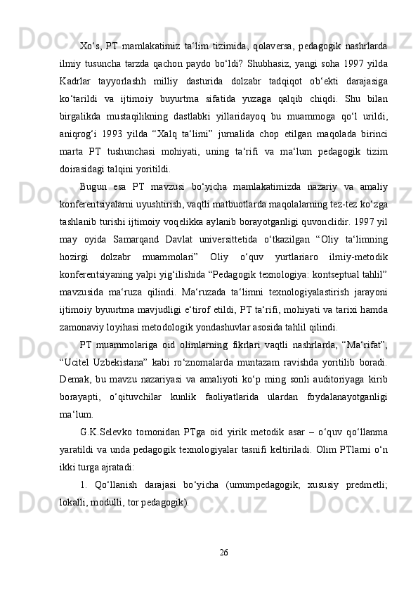 Xo‘s,   PT   mamlakatimiz   ta‘lim   tizimida,   qolaversa,   pedagogik   nashrlarda
ilmiy   tusuncha  tarzda   qachon   paydo   bo‘ldi?   Shubhasiz,   yangi   soha   1997   yilda
Kadrlar   tayyorlashh   milliy   dasturida   dolzabr   tadqiqot   ob‘ekti   darajasiga
ko‘tarildi   va   ijtimoiy   buyurtma   sifatida   yuzaga   qalqib   chiqdi.   Shu   bilan
birgalikda   mustaqilikning   dastlabki   yillaridayoq   bu   muammoga   qo‘l   urildi,
aniqrog‘i   1993   yilda   “Xalq   ta‘limi”   jurnalida   chop   etilgan   maqolada   birinci
marta   PT   tushunchasi   mohiyati,   uning   ta‘rifi   va   ma‘lum   pedagogik   tizim
doirasidagi talqini yoritildi. 
Bugun   esa   PT   mavzusi   bo‘yicha   mamlakatimizda   nazariy   va   amaliy
konferentsiyalarni uyushtirish, vaqtli matbuotlarda maqolalarning tez-tez ko‘zga
tashlanib turishi ijtimoiy voqelikka aylanib borayotganligi quvonclidir. 1997 yil
may   oyida   Samarqand   Davlat   universittetida   o‘tkazilgan   “Oliy   ta‘limning
hozirgi   dolzabr   muammolari”   Oliy   o‘quv   yurtlariaro   ilmiy-metodik
konferentsiyaning yalpi yig‘ilishida “Pedagogik texnologiya: kontseptual tahlil”
mavzusida   ma‘ruza   qilindi.   Ma‘ruzada   ta‘limni   texnologiyalastirish   jarayoni
ijtimoiy byuurtma mavjudligi e‘tirof etildi, PT ta‘rifi, mohiyati va tarixi hamda
zamonaviy loyihasi metodologik yondashuvlar asosida tahlil qilindi. 
PT   muammolariga   oid   olimlarning   fikrlari   vaqtli   nashrlarda,   “Ma‘rifat”,
“Ucitel   Uzbekistana”   kabi   ro‘znomalarda   muntazam   ravishda   yoritilib   boradi.
Demak,   bu   mavzu   nazariyasi   va   amaliyoti   ko‘p   ming   sonli   auditoriyaga   kirib
borayapti,   o‘qituvchilar   kunlik   faoliyatlarida   ulardan   foydalanayotganligi
ma‘lum. 
G.K.Selevko   tomonidan   PTga   oid   yirik   metodik   asar   –   o‘quv   qo‘llanma
yaratildi va unda pedagogik  texnologiyalar  tasnifi  keltiriladi.  Olim PTlarni o‘n
ikki turga ajratadi: 
1.   Qo‘llanish   darajasi   bo‘yicha   (umumpedagogik;   xususiy   predmetli;
lokalli, modulli, tor pedagogik). 
26