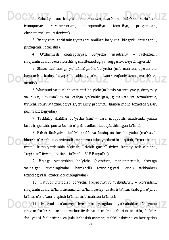 2.   Falsafiy   asos   bo‘yicha   (materializm,   idealizm,   dialektik,   metafizik,
insonparvar,   noinsonparvar,   antroposofiya,   teosofiya,   progmatizm,
ekzistentsializm, stsionizm). 
3. Ruhiy rivojlantirisning yetakchi omillari bo‘yicha (biogenli, sotsiogenli,
psixogenli, idealistik). 
4.   O‘zlastirish   kontseptsiyasi   bo‘yicha   (assotsativ   –   reflektorli,
rivojlantiruvchi, bexevioristik, gestalttexnologiya, suggestiv, neyrolingvistik). 
5.   Shaxs   tuzilmasiga   yo‘naltirilganlik   bo‘yicha   (informatsion,   operatsion,
hayajonli – badiiy, hayajonli – ahloqiy, o‘z – o‘zini rivojlantiruvchi, evristik va
amaliy). 
6. Mazmuni va tuzilish xarakteri bo‘yicha(ta‘limiy va tarbiyaviy, dunyoviy
va   diniy,   umumta‘lim   va   kasbga   yo‘naltirilgan,   gumanitar   va   texnokratik,
turlicha sohaviy texnologiyalar, xususiy predmetli hamda mono texnologiyalar,
poli texnologiyalar). 
7.   Tashkiliy   shakllar   bo‘yicha   (sinf   –   dars,   muqobilli,   akademik,   yakka
tartibli, guruhli, jamoa bo‘lib o‘qish usullari, tabaqalashtirilgan ta‘lim). 
8.   Bilish   faoliyatini   tashkil   etishh   va   boshqaris   turi   bo‘yicha   (ma‘ruzali
klassik o‘qitish; audiovizualli texnik vositalar yordamida o‘qitish; “maslahatchi
tizim”;   kitob   yordamida   o‘qitish;   “kichik   guruh”   tizimi;   kompyuterli   o‘qitish;
“repititor” tizimi; “dasturli ta‘lim” – V.P.Bespalko). 
9.   Bolaga   yondashish   bo‘yicha   (avtoritar,   didaktotsentrik,   shaxsga
yo‘nalgan   texnologiyalar,   hamkorlik   texnologiyasi,   erkin   tarbiyalash
texnologiyasi, ezoterik texnologiyalar). 
10.   Ustuvor   metodlar   bo‘yicha   (reproduktiv,   tushuntirish   –   ko‘rsatish,
rivojlantiruvchi ta‘lim, muammoli ta‘lim, ijodiy; dasturli ta‘lim, dialogli, o‘yinli
ta‘lim, o‘z-o‘zini o‘qitish ta‘limi, informatsion ta‘lim).h 
11.   Mavjud   an‘anaviy   tizimlarni   yangilash   yo‘nalishlari   bo‘yicha
(munosabatlarani   insonparvarlashtirish   va   demokratlashtirish   asosida;   bolalar
faoliyatini faollastirish va jadallashtirish asosida; tashkillashtirish va boshqarish
27 