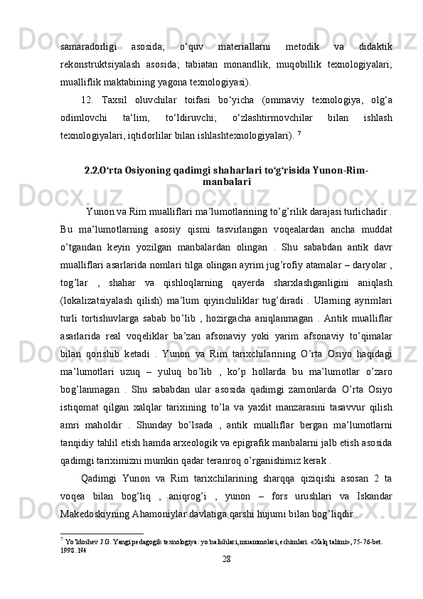 samaradorligi   asosida;   o‘quv   materiallarni   metodik   va   didaktik
rekonstruktsiyalash   asosida;   tabiatan   monandlik,   muqobillik   texnologiyalari;
mualliflik maktabining yagona texnologiyasi). 
12.   Taxsil   oluvchilar   toifasi   bo‘yicha   (ommaviy   texnologiya,   olg‘a
odimlovchi   ta‘lim,   to‘ldiruvchi;   o‘zlashtirmovchilar   bilan   ishlash
texnologiyalari, iqtidorlilar bilan ishlashtexnologiyalari).  7
2.2.O‘rta Osiyoning qadimgi shaharlari to‘g‘risida Yunon-Rim-
manbalari
          Yunon va Rim mualliflari ma’lumotlarining to’g’rilik darajasi turlichadir .
Bu   ma’lumotlarning   asosiy   qismi   tasvirlangan   voqealardan   ancha   muddat
o’tgandan   keyin   yozilgan   manbalardan   olingan   .   Shu   sababdan   antik   davr
mualliflari asarlarida nomlari tilga olingan ayrim jug’rofiy atamalar – daryolar ,
tog’lar   ,   shahar   va   qishloqlarning   qayerda   sharxlashganligini   aniqlash
(lokalizatsiyalash   qilish)   ma’lum   qiyinchiliklar   tug’diradi   .   Ularning   ayrimlari
turli   tortishuvlarga   sabab   bo’lib   ,   hozirgacha   aniqlanmagan   .   Antik   mualliflar
asarlarida   real   voqeliklar   ba’zan   afsonaviy   yoki   yarim   afsonaviy   to’qimalar
bilan   qorishib   ketadi   .   Yunon   va   Rim   tarixchilarining   O’rta   Osiyo   haqidagi
ma’lumotlari   uzuq   –   yuluq   bo’lib   ,   ko’p   hollarda   bu   ma’lumotlar   o’zaro
bog’lanmagan   .   Shu   sababdan   ular   asosida   qadimgi   zamonlarda   O’rta   Osiyo
istiqomat   qilgan   xalqlar   tarixining   to’la   va   yaxlit   manzarasini   tasavvur   qilish
amri   maholdir   .   Shunday   bo’lsada   ,   antik   mualliflar   bergan   ma’lumotlarni
tanqidiy tahlil etish hamda arxeologik va epigrafik manbalarni jalb etish asosida
qadimgi tariximizni mumkin qadar teranroq o’rganishimiz kerak .
Qadimgi   Yunon   va   Rim   tarixchilarining   sharqqa   qiziqishi   asosan   2   ta
voqea   bilan   bog’liq   ,   aniqrog’i   ,   yunon   –   fors   urushlari   va   Iskandar
Makedoskiyning Ahamoniylar davlatiga qarshi hujumi bilan bog’liqdir .
7
  Yo’ldoshev J.G. Yangi pedagogik texnologiya: yo’nalishlari, muammolari, echimlari. «Xalq talimi», 75-76-bet. 
1998. N4 
28 