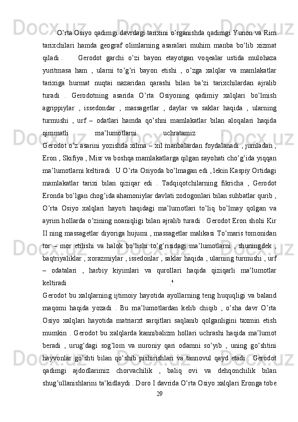 O’rta Osiyo qadimgi davrdagi tarixini o’rganishda qadimgi Yunon va Rim
tarixchilari   hamda   geograf   olimlarning   asaralari   muhim   manba   bo’lib   xizmat
qiladi . Gerodot   garchi   o’zi   bayon   etayotgan   voqealar   ustida   mulohaza
yuritmasa   ham   ,   ularni   to’g’ri   bayon   etishi   ,   o’zga   xalqlar   va   mamlakatlar
tarixiga   hurmat   nuqtai   nazaridan   qarashi   bilan   ba’zi   tarixchilardan   ajralib
turadi   .   Gerodotning   asarida   O’rta   Osiyoning   qadimiy   xalqlari   bo’lmish
agrippiylar   ,   issedondar   ,   massagetlar   ,   daylar   va   saklar   haqida   ,   ularning
turmushi   ,   urf   –   odatlari   hamda   qo’shni   mamlakatlar   bilan   aloqalari   haqida
qimmatli   ma’lumotlarni   uchratamiz   .    
Gerodot o’z asarini yozishda xilma – xil manbalardan foydalanadi , jumladan ,
Eron , Skifiya , Misr va boshqa mamlakatlarga qilgan sayohati cho’g’ida yiqqan
ma’lumotlarni keltiradi . U O’rta Osiyoda bo’lmagan edi , lekin Kaspiy Ortidagi
mamlakatlar   tarixi   bilan   qiziqar   edi   .   Tadqiqotchilarning   fikricha   ,   Gerodot
Eronda bo’lgan chog’ida ahamoniylar davlati zodogonlari bilan suhbatlar qurib ,
O’rta   Osiyo   xalqlari   hayoti   haqidagi   ma’lumotlari   to’liq   bo’lmay   qolgan   va
ayrim hollarda o’zining noaniqligi bilan ajralib turadi . Gerodot Eron shohi Kir
II ning massagetlar diyoriga hujumi , massagetlar malikasi To’maris tomonidan
tor   –   mor   etilishi   va   halok   bo’lishi   to’g’risidagi   ma’lumotlarni   ,   shuningdek   ,
baqtriyaliklar , xorazmiylar , issedonlar , saklar haqida , ularning turmushi , urf
–   odatalari   ,   harbiy   kiyimlari   va   qurollari   haqida   qiziqarli   ma’lumotlar
keltiradi   . 4
 
Gerodot  bu xalqlarning ijtimoiy  hayotida ayollarning  teng  huquqligi  va baland
maqomi   haqida   yozadi   .   Bu   ma’lumotlardan   kelib   chiqib   ,   o’sha   davr   O’rta
Osiyo   xalqlari   hayotida   matriarxt   sarqitlari   saqlanib   qolganligini   taxmin   etish
mumkin  .   Gerodot  bu  xalqlarda   kannibalizm   hollari   uchrashi   haqida  ma’lumot
beradi   ,   urug’dagi   sog’lom   va   nuroniy   qari   odamni   so’yib   ,   uning   go’shtini
hayvonlar   go’shti   bilan   qo’shib   pishirishlari   va   tannovul   qayd   etadi   .   Gerodot
qadimgi   ajdodlarimiz   chorvachilik   ,   baliq   ovi   va   dehqonchilik   bilan
shug’ullanishlarini ta’kidlaydi . Doro I davrida O’rta Osiyo xalqlari Eronga tobe
29 