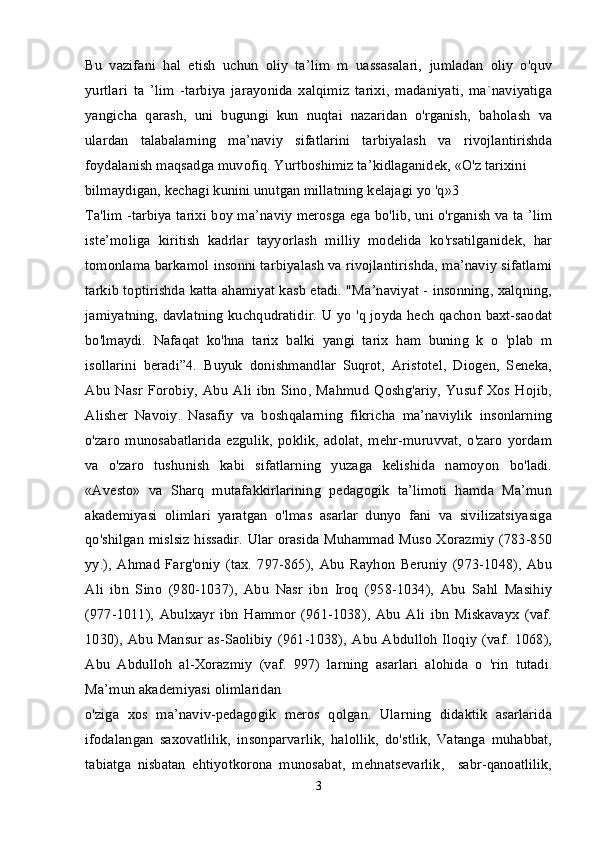 Bu   vazifani   hal   etish   uchun   oliy   ta’lim   m   uassasalari,   jumladan   oliy   o'quv
yurtlari   ta   ’lim   -tarbiya   jarayonida   xalqimiz   tarixi,   madaniyati,   ma`naviyatiga
yangicha   qarash,   uni   bugungi   kun   nuqtai   nazaridan   o'rganish,   baholash   va
ulardan   talabalarning   ma’naviy   sifatlarini   tarbiyalash   va   rivojlantirishda
foydalanish maqsadga muvofiq. Yurtboshimiz ta’kidlaganidek, «O'z tarixini 
bilmaydigan, kechagi kunini unutgan millatning kelajagi yo 'q»3 
Ta'lim -tarbiya tarixi boy ma’naviy merosga ega bo'lib, uni o'rganish va ta ’lim
iste’moliga   kiritish   kadrlar   tayyorlash   milliy   modelida   ko'rsatilganidek,   har
tomonlama barkamol insonni tarbiyalash va rivojlantirishda, ma’naviy sifatlami
tarkib toptirishda katta ahamiyat kasb etadi. "Ma’naviyat - insonning, xalqning,
jamiyatning, davlatning kuchqudratidir. U yo 'q joyda hech qachon baxt-saodat
bo'lmaydi.   Nafaqat   ko'hna   tarix   balki   yangi   tarix   ham   buning   k   o   'plab   m
isollarini   beradi”4.   Buyuk   donishmandlar   Suqrot,   Aristotel,   Diogen,   Seneka,
Abu   Nasr   Forobiy,   Abu   Ali   ibn   Sino,   Mahmud   Qoshg'ariy,   Yusuf   Xos   Hojib,
Alisher   Navoiy.   Nasafiy   va   boshqalarning   fikricha   ma’naviylik   insonlarning
o'zaro   munosabatlarida   ezgulik,   poklik,   adolat,   mehr-muruvvat,   o'zaro   yordam
va   o'zaro   tushunish   kabi   sifatlarning   yuzaga   kelishida   namoyon   bo'ladi.
«Avesto»   va   Sharq   mutafakkirlarining   pedagogik   ta’limoti   hamda   Ma’mun
akademiyasi   olimlari   yaratgan   o'lmas   asarlar   dunyo   fani   va   sivilizatsiyasiga
qo'shilgan mislsiz hissadir. Ular orasida Muhammad Muso Xorazmiy (783-850
yy.),   Ahmad   Farg'oniy   (tax.   797-865),   Abu   Rayhon   Beruniy   (973-1048),   Abu
Ali   ibn   Sino   (980-1037),   Abu   Nasr   ibn   Iroq   (958-1034),   Abu   Sahl   Masihiy
(977-1011),   Abulxayr   ibn   Hammor   (961-1038),   Abu   Ali   ibn   Miskavayx   (vaf.
1030),   Abu   Mansur   as-Saolibiy   (961-1038),   Abu   Abdulloh   Iloqiy   (vaf.   1068),
Abu   Abdulloh   al-Xorazmiy   (vaf.   997)   larning   asarlari   alohida   o   'rin   tutadi.
Ma’mun akademiyasi olimlaridan 
o'ziga   xos   ma’naviv-pedagogik   meros   qolgan.   Ularning   didaktik   asarlarida
ifodalangan   saxovatlilik,   insonparvarlik,   halollik,   do'stlik,   Vatanga   muhabbat,
tabiatga   nisbatan   ehtiyotkorona   munosabat,   mehnatsevarlik,     sabr-qanoatlilik,
3 