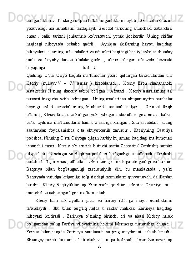 bo’lganliklari va forslarga o’lpon to’lab turganliklarini aytib , Gerodot Behustun
yozuvidagi   ma’lumotlarni   tasdiqlaydi   Gerodot   tarixning   shunchaki   xabarchisi
emas   ,   balki   tarixni   jonlantirib   ko’rsatuvchi   yetuk   ijodkordir   .Uning   skiflar
haqidagi   nihoyatda   bebaho   qadrli   .   Ayniqsa   skiflarning   hayoti   haqidagi
hikoyalari , ularning urf – odatlari va udumlari haqidagi badiiy lavhalar shunday
jonli   va   hayotiy   tarzda   ifodalanganki   ,   ularni   o’qigan   o’quvchi   bevosita
hayajonga   tushadi   .  
Qadimgi   O’rta   Osiyo   haqida   ma’lumotlar   yozib   qoldirgan   tarixchilardan   biri
Ktesiy   (mil.avv.V   –   IV   asrlar   )   hizoblanadi   .   Ktesiy   Eron   shahanshohi
Artakserks   II   ning   shaxsiy   tabibi   bo’lgan   .   Afsuski   ,   Ktesiy   asaralarning   asl
nusxasi   bizgacha   yetib   kelmagan   .   Uning   asarlaridan   olingan   ayrim   parchalar
keyingi   avlod   tarixchilarining   kitoblarida   saqlanib   qolgan   .   Gerodot   farqli
o’laroq , Ktesiy faqat o’zi ko’rgan yoki eshitgan axborotlarnigina emas , balki ,
ba’zi   uydirma   ma’lumotlarni   ham   o’z   asariga   kiritgan   .   Shu   sababdan   ,   uning
asarlaridan   foydalanishda   o’ta   ehtiyotkorlik   zarurdir   .   Ktesiyning   Ossuriya
podshosi Ninning O’rta Osiyoga qilgan harbiy hujumlari haqidagi ma’lumotlari
ishonchli emas . Ktesiy  o’z asarida  birinchi marta Zoroastr  ( Zardusht) nomini
tilga oladi . U sehrgar va Baqtriya podshosi bo’lganligi ta’kidlanadi . Zardusht
podsho bo’lgan emas , allbatta . Lekin uning nomi tilga olinganligi va bu nom
Baqtriya   bilan   bog’langanligi   zardushtiylik   dini   bu   mamlakatda   ,   ya’ni
Baqtryada vujudga kelganligi to’g’risidagi taxminlarni quvvotlovchi dalillardan
biridir   .   Ktesiy   Baqtryliklarning   Eron   shohi   qo’shini   tarkibida   Ossuriya   tor   –
mor etishda qatnashganligini ma’lum qiladi . 
Ktesiy   ham   sak   ayollari   jasur   va   harbiy   ishlarga   moyil   ekanliklarini
ta’kidlaydi   .   Shu   bilan   bog’liq   holda   u   saklar   malikasi   Zarineya   haqidagi
hikoyani   keltiradi   .   Zarineya   o’zining   birinchi   eri   va   akasi   Kidrey   halok
bo’lganidan   so’ng   Parfiya   viloyatining   hokimi   Mermerga   turmushga   chiqadi   .
Forslar   bilan   jangda   Zarineya   yaralanadi   va   jang   maydonini   tashlab   ketadi   .
Striangey   nomli   fors   uni   ta’qib   etadi   va   qo’lga   tushiradi   ,   lekin   Zarineyaning
30 