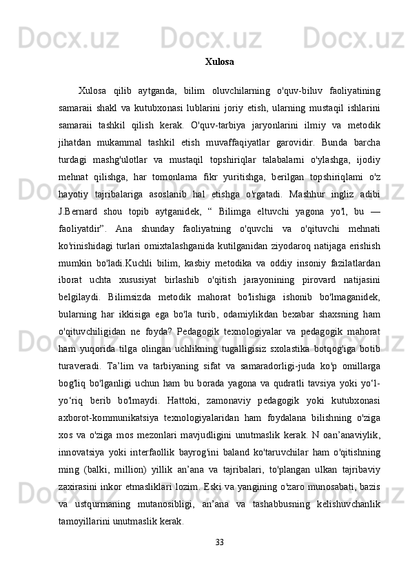 Xulosa
Xulosa   qilib   aytganda,   bilim   oluvchilarning   o'quv-biluv   faoliyatining
samaraii   shakl   va   kutubxonasi   lublarini   joriy   etish,   ularning   mustaqil   ishlarini
samaraii   tashkil   qilish   kerak.   O'quv-tarbiya   jaryonlarini   ilmiy   va   metodik
jihatdan   mukammal   tashkil   etish   muvaffaqiyatlar   garovidir.   Bunda   barcha
turdagi   mashg'ulotlar   va   mustaqil   topshiriqlar   talabalarni   o'ylashga,   ijodiy
mehnat   qilishga,   har   tomonlama   fikr   yuritishga,   berilgan   topshiriqlami   o'z
hayotiy   tajribalariga   asoslanib   hal   etishga   o'rgatadi.   Mashhur   ingliz   adibi
J.Bernard   shou   topib   aytganidek,   “   Bilimga   eltuvchi   yagona   yo'l,   bu   —
faoliyatdir”.   Ana   shunday   faoliyatning   o'quvchi   va   o'qituvchi   mehnati
ko'rinishidagi turlari  omixtalashganida kutilganidan ziyodaroq natijaga erishish
mumkin   bo'ladi.Kuchli   bilim,   kasbiy   metodika   va   oddiy   insoniy   fazilatlardan
iborat   uchta   xususiyat   birlashib   o'qitish   jarayonining   pirovard   natijasini
belgilaydi.   Bilimsizda   metodik   mahorat   bo'lishiga   ishonib   bo'lmaganidek,
bularning   har   ikkisiga   ega   bo'la   turib,   odamiylikdan   bexabar   shaxsning   ham
o'qituvchiligidan   ne   foyda?   Pedagogik   texnologiyalar   va   pedagogik   mahorat
ham   yuqorida   tilga   olingan   uchlikning   tugalligisiz   sxolastika   botqog'iga   botib
turaveradi.   Ta’lim   va   tarbiyaning   sifat   va   samaradorligi-juda   ko'p   omillarga
bog'liq   bo'lganligi   uchun   ham  bu   borada  yagona  va  qudratli  tavsiya   yoki  yo‘l-
yo‘riq   berib   bo'lmaydi.   Hattoki,   zamonaviy   pedagogik   yoki   kutubxonasi
axborot-kommunikatsiya   texnologiyalaridan   ham   foydalana   bilishning   o'ziga
xos   va   o'ziga   mos   mezonlari   mavjudligini   unutmaslik   kerak.   N   oan’anaviylik,
innovatsiya   yoki   interfaollik   bayrog'ini   baland   ko'taruvchilar   ham   o'qitishning
ming   (balki,   million)   yillik   an’ana   va   tajribalari,   to'plangan   ulkan   tajribaviy
zaxirasini inkor etmasliklari lozim. Eski va yangining o'zaro munosabati, bazis
va   ustqurmaning   mutanosibligi,   an’ana   va   tashabbusning   kelishuvchanlik
tamoyillarini unutmaslik kerak. 
33 