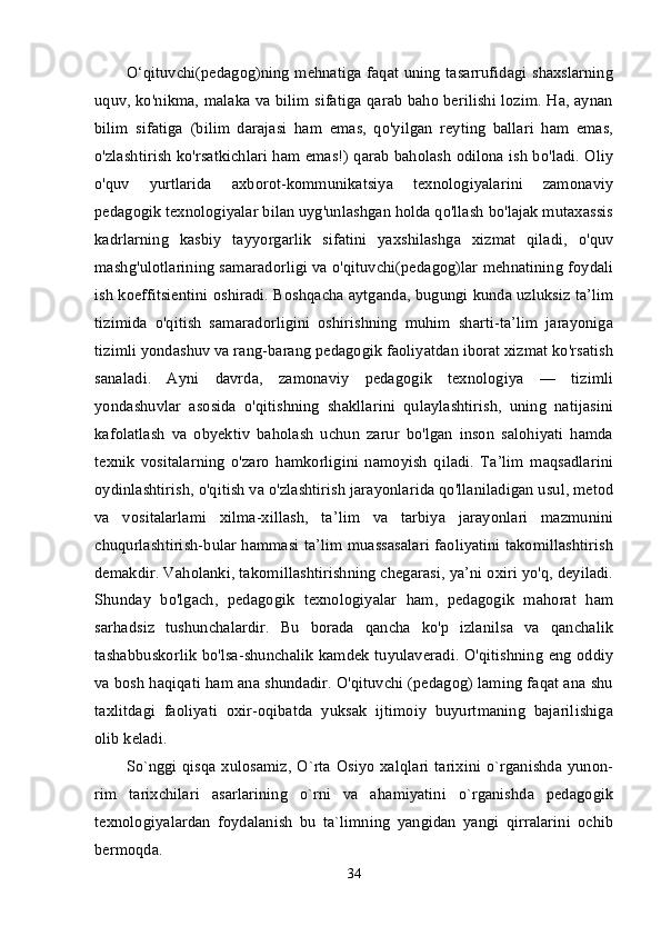 O‘qituvchi(pedagog)ning mehnatiga faqat uning tasarrufidagi shaxslarning
uquv, ko'nikma, malaka va bilim sifatiga qarab baho berilishi lozim. Ha, aynan
bilim   sifatiga   (bilim   darajasi   ham   emas,   qo'yilgan   reyting   ballari   ham   emas,
o'zlashtirish ko'rsatkichlari ham emas!) qarab baholash odilona ish bo'ladi. Oliy
o'quv   yurtlarida   axborot-kommunikatsiya   texnologiyalarini   zamonaviy
pedagogik texnologiyalar bilan uyg'unlashgan holda qo'llash bo'lajak mutaxassis
kadrlarning   kasbiy   tayyorgarlik   sifatini   yaxshilashga   xizmat   qiladi,   o'quv
mashg'ulotlarining samaradorligi va o'qituvchi(pedagog)lar mehnatining foydali
ish koeffitsientini oshiradi. Boshqacha aytganda, bugungi kunda uzluksiz ta’lim
tizimida   o'qitish   samaradorligini   oshirishning   muhim   sharti-ta’lim   jarayoniga
tizimli yondashuv va rang-barang pedagogik faoliyatdan iborat xizmat ko'rsatish
sanaladi.   Ayni   davrda,   zamonaviy   pedagogik   texnologiya   —   tizimli
yondashuvlar   asosida   o'qitishning   shakllarini   qulaylashtirish,   uning   natijasini
kafolatlash   va   obyektiv   baholash   uchun   zarur   bo'lgan   inson   salohiyati   hamda
texnik   vositalarning   o'zaro   hamkorligini   namoyish   qiladi.   Ta’lim   maqsadlarini
oydinlashtirish, o'qitish va o'zlashtirish jarayonlarida qo'llaniladigan usul, metod
va   vositalarlami   xilma-xillash,   ta’lim   va   tarbiya   jarayonlari   mazmunini
chuqurlashtirish-bular hammasi ta’lim muassasalari faoliyatini takomillashtirish
demakdir. Vaholanki, takomillashtirishning chegarasi, ya’ni oxiri yo'q, deyiladi.
Shunday   bo'lgach,   pedagogik   texnologiyalar   ham,   pedagogik   mahorat   ham
sarhadsiz   tushunchalardir.   Bu   borada   qancha   ko'p   izlanilsa   va   qanchalik
tashabbuskorlik bo'lsa-shunchalik kamdek tuyulaveradi. O'qitishning eng oddiy
va bosh haqiqati ham ana shundadir. O'qituvchi (pedagog) laming faqat ana shu
taxlitdagi   faoliyati   oxir-oqibatda   yuksak   ijtimoiy   buyurtmaning   bajarilishiga
olib keladi. 
So`nggi qisqa xulosamiz,  O`rta Osiyo xalqlari tarixini o`rganishda yunon-
rim   tarixchilari   asarlarining   o`rni   va   ahamiyatini   o`rganishda   pedagogik
texnologiyalardan   foydalanish   bu   ta`limning   yangidan   yangi   qirralarini   ochib
bermoqda. 
34 