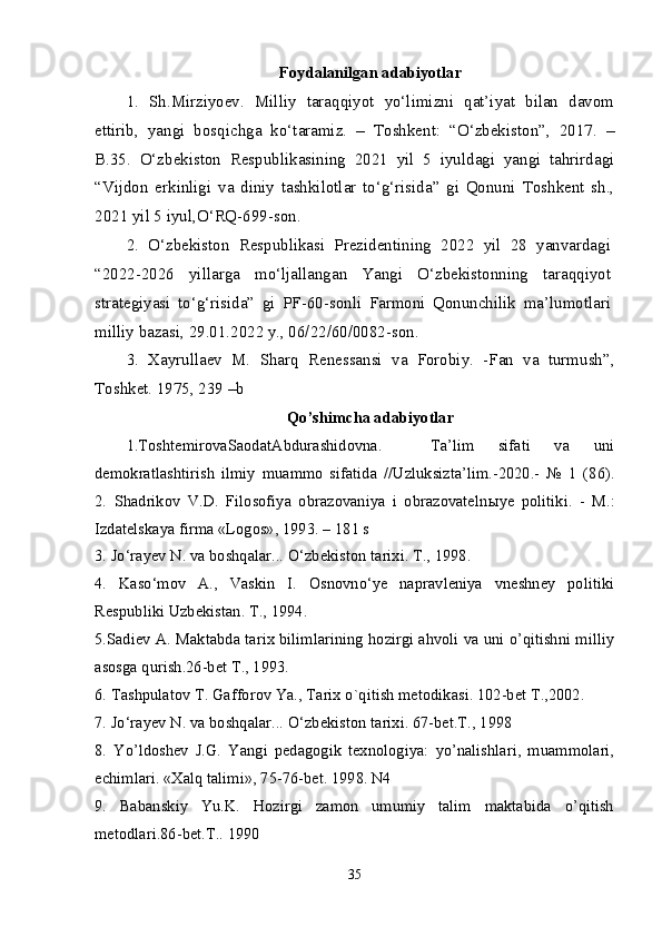 Foydalanilgan adabiyotlar
1.   Sh.Mirziyoev.   Milliy   taraqqiyot   yo‘limizni   qat’iyat   bilan   davom
ettirib,   yangi   bosqichga   ko‘taramiz.   –   Toshkent:   “O‘zbekiston”,   2017.   –
B.35.   O‘zbekiston   Respublikasining   2021   yil   5   iyuldagi   yangi   tahrirdagi
“Vijdon   erkinligi   va   diniy   tashkilotlar   to‘g‘risida”   gi   Qonuni   Toshkent   sh.,
2021 yil 5 iyul,O‘RQ-699-son.
2.   O‘zbekiston   Respublikasi   Prezidentining   2022   yil   28   yanvardagi
“2022-2026   yillarga   mo‘ljallangan   Yangi   O‘zbekistonning   taraqqiyot
strategiyasi   to‘g‘risida”   gi   PF-60-sonli   Farmoni   Qonunchilik   ma’lumotlari
milliy bazasi, 29.01.2022 y., 06/22/60/0082-son.
3.   Xayrullaev   M.   Sharq   Renessansi   va   Forobiy.   -Fan   va   turmush”,
Toshket. 1975, 239 –b
Qo’shimcha adabiyotlar
1.ToshtemirovaSaodatAbdurashidovna.     Ta’lim   sifati   va   uni
demokratlashtirish   ilmiy   muammo   sifatida   //Uzluksizta’lim.-2020.-   №   1   (86).
2.   Shadrikov   V.D.   Filosofiya   obrazovaniya   i   obrazovateln ы ye   politiki.   -   M.:
Izdatelskaya firma «Logos», 1993. – 181 s 
3. Jo‘rayev N. va boshqalar... O‘zbekiston tarixi. T., 1998. 
4.   Kaso‘mov   A.,   Vaskin   I.   Osnovno‘ye   napravleniya   vneshney   politiki
Respubliki Uzbekistan. T., 1994. 
5.Sadiev A. Maktabda tarix bilimlarining hozirgi ahvoli va uni o’qitishni milliy
asosga qurish.26-bet T., 1993. 
6. Tashpulatov T. Gafforov Ya., Tarix o`qitish metodikasi. 102-bet T.,2002. 
7. Jo‘rayev N. va boshqalar... O‘zbekiston tarixi. 67-bet.T., 1998 
8.   Yo’ldoshev   J.G.   Yangi   pedagogik   texnologiya:   yo’nalishlari,   muammolari,
echimlari. «Xalq talimi», 75-76-bet. 1998. N4 
9.   Babanskiy   Yu.K.   Hozirgi   zamon   umumiy   talim   maktabida   o’qitish
metodlari.86-bet.T.. 1990 
35 