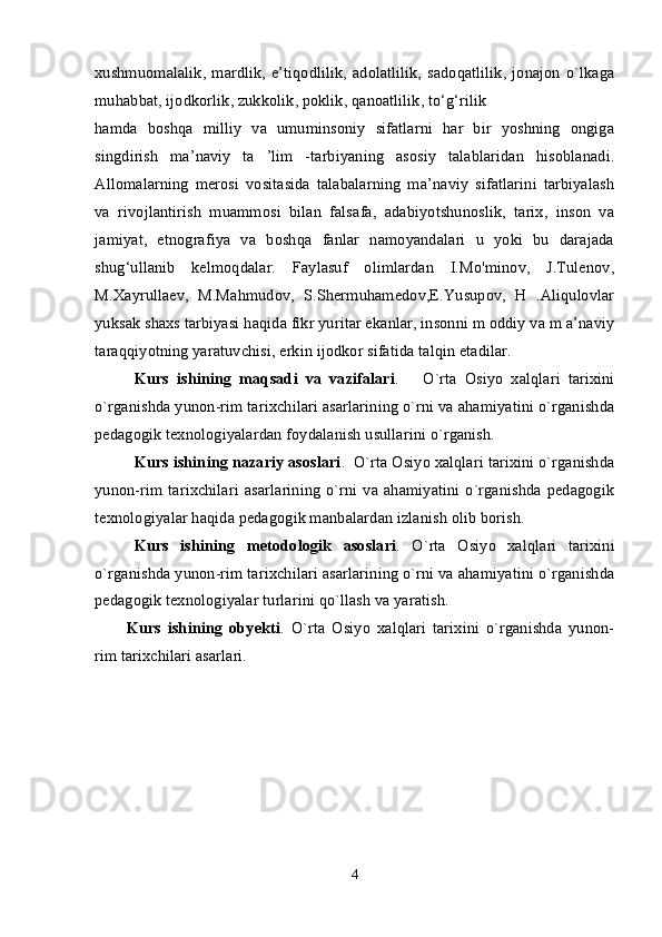 xushmuomalalik,   mardlik,  e’tiqodlilik,  adolatlilik,   sadoqatlilik,   jonajon   o`lkaga
muhabbat, ijodkorlik, zukkolik, poklik, qanoatlilik, to‘g‘rilik 
hamda   boshqa   milliy   va   umuminsoniy   sifatlarni   har   bir   yoshning   ongiga
singdirish   ma’naviy   ta   ’lim   -tarbiyaning   asosiy   talablaridan   hisoblanadi.
Allomalarning   merosi   vositasida   talabalarning   ma’naviy   sifatlarini   tarbiyalash
va   rivojlantirish   muammosi   bilan   falsafa,   adabiyotshunoslik,   tarix,   inson   va
jamiyat,   etnografiya   va   boshqa   fanlar   namoyandalari   u   yoki   bu   darajada
shug‘ullanib   kelmoqdalar.   Faylasuf   olimlardan   I.Mo'minov,   J.Tulenov,
M.Xayrullaev,   M.Mahmudov,   S.Shermuhamedov,E.Yusupov,   H   .Aliqulovlar
yuksak shaxs tarbiyasi haqida fikr yuritar ekanlar, insonni m oddiy va m a’naviy
taraqqiyotning yaratuvchisi, erkin ijodkor sifatida talqin etadilar. 
Kurs   ishining   maqsadi   va   vazifalari .       O`rta   Osiyo   xalqlari   tarixini
o`rganishda yunon-rim tarixchilari asarlarining o`rni va ahamiyatini o`rganishda
pedagogik texnologiyalardan foydalanish usullarini o`rganish. 
Kurs ishining nazariy asoslari .  O`rta Osiyo xalqlari tarixini o`rganishda
yunon-rim tarixchilari  asarlarining  o`rni va  ahamiyatini  o`rganishda  pedagogik
texnologiyalar haqida pedagogik manbalardan izlanish olib borish. 
Kurs   ishining   metodologik   asoslari .   O`rta   Osiyo   xalqlari   tarixini
o`rganishda yunon-rim tarixchilari asarlarining o`rni va ahamiyatini o`rganishda
pedagogik texnologiyalar turlarini qo`llash va yaratish.
Kurs   ishining   obyekti .   O`rta   Osiyo   xalqlari   tarixini   o`rganishda   yunon-
rim tarixchilari asarlari. 
 
4