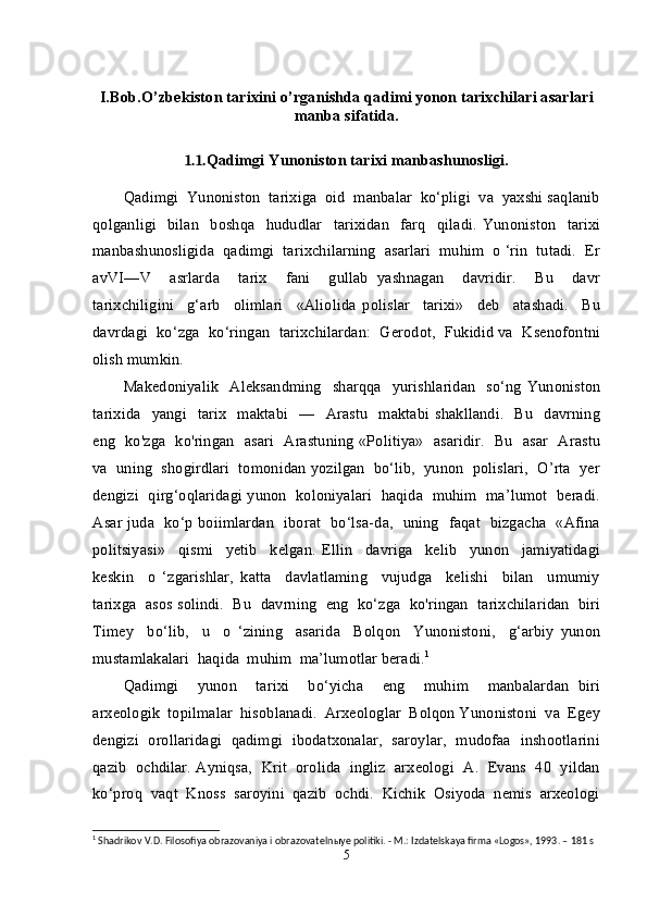 I.Bob. O’zbekiston tаriхini o’rganishda qadimi yonon tаriхchilari asarlari
manba sifatida.
1.1. Qadimgi Yunoniston tarixi manbashunosligi.
Qadimgi  Yunoniston  tarixiga  oid  manbalar  ko‘pligi  va  yaxshi saqlanib
qolganligi     bilan     boshqa     hududlar     tarixidan     farq     qiladi.   Yunoniston     tarixi
manbashunosligida  qadimgi  tarixchilarning  asarlari  muhim  o ‘rin  tutadi.  Er
avVI—V     asrlarda     tarix     fani     gullab   yashnagan     davridir.     Bu     davr
tarixchiligini     g‘arb     olimlari     «Aliolida   polislar     tarixi»     deb     atashadi.     Bu
davrdagi  ko‘zga  ko‘ringan  tarixchilardan:  Gerodot,  Fukidid va  Ksenofontni
olish mumkin. 
Makedoniyalik     Aleksandming     sharqqa   yurishlaridan     so‘ng   Yunoniston
tarixida    yangi    tarix     maktabi     —    Arastu     maktabi  shakllandi.    Bu     davrning
eng   ko'zga   ko'ringan   asari   Arastuning «Politiya»   asaridir.   Bu   asar   Arastu
va  uning  shogirdlari  tomonidan yozilgan  bo‘lib,  yunon  polislari,  O’rta  yer
dengizi  qirg‘oqlaridagi yunon  koloniyalari  haqida  muhim  ma’lumot  beradi.
Asar juda   ko‘p boiimlardan   iborat   bo‘lsa-da,   uning   faqat   bizgacha   «Afina
politsiyasi»     qismi     yetib     kelgan.   Ellin     davriga     kelib     yunon     jamiyatidagi
keskin     o   ‘zgarishlar,   katta     davlatlaming     vujudga     kelishi     bilan     umumiy
tarixga  asos solindi.  Bu  davrning  eng  ko‘zga  ko'ringan  tarixchilaridan  biri
Timey     bo‘lib,     u     o   ‘zining     asarida     Bolqon     Yunonistoni,     g‘arbiy   yunon
mustamlakalari  haqida  muhim  ma’lumotlar beradi. 1
Qadimgi     yunon     tarixi     bo‘yicha     eng     muhim     manbalardan   biri
arxeologik  topilmalar  hisoblanadi.  Arxeologlar  Bolqon Yunonistoni  va  Egey
dengizi  orollaridagi  qadimgi  ibodatxonalar,  saroylar,  mudofaa  inshootlarini
qazib  ochdilar. Ayniqsa,  Krit  orolida  ingliz  arxeologi  A.  Evans  40  yildan
ko‘proq  vaqt  Knoss  saroyini  qazib  ochdi.  Kichik  Osiyoda  nemis  arxeologi
1
  Shadrikov V.D. Filosofiya obrazovaniya i obrazovateln ы ye politiki. - M.: Izdatelskaya firma «Logos», 1993. – 181 s
5 