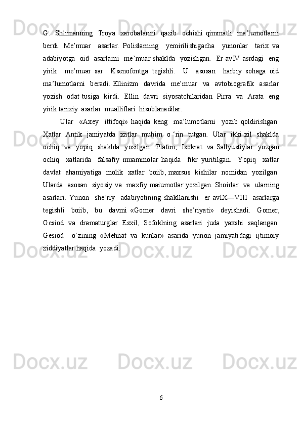 G.   Shlimanning     Troya   xarobalarini     qazib     ochishi  qimmatli     ma’lumotlarni
berdi.   Me’muar     asarlar.   Polislarning     yemirilishigacha     yunonlar     tarix   va
adabiyotga   oid   asarlarni   me’muar shaklda   yozishgan.   Er avIV asrdagi   eng
yirik     me’muar   sar     Ksenofontga   tegishli.     U     asosan     harbiy   sohaga   oid
ma’lumotlarni     beradi.   Ellinizm     davrida     me’muar     va     avtobiografik     asarlar
yozish   odat tusiga   kirdi.   Ellin   davri   siyosatchilaridan   Pirra   va   Arata   eng
yirik tarixiy  asarlar  mualliflari  hisoblanadilar. 
  Ular     «Axey     ittifoqi»   haqida   keng     ma’lumotlarni     yozib   qoldirishgan.
Xatlar. Antik   jamiyatda   xatlar   muhim   o ‘rin   tutgan.   Ular   ikki xil   shaklda
ochiq   va   yopiq   shaklda   yozilgan.   Platon,   Isokrat   va Sallyustiylar   yozgan
ochiq     xatlarida     falsafiy   muammolar   haqida     fikr   yuritilgan.     Yopiq     xatlar
davlat   ahamiyatiga   molik   xatlar   boiib, maxsus   kishilar   nomidan   yozilgan.
Ularda   asosan   siyosiy va   maxfiy maiumotlar yozilgan. Shoirlar   va   ularning
asarlari.   Yunon     she’riy     adabiyotining   shakllanishi     er   avIX—VIII     asarlarga
tegishli     boiib,     bu     davmi   «Gomer     davri     she’riyati»     deyishadi.     Gomer,
Gesiod   va   dramaturglar   Esxil,   Sofoklning   asarlari   juda   yaxshi   saqlangan.
Gesiod    o‘zining  «Mehnat  va  kunlar»  asarida  yunon  jamiyatidagi  ijtimoiy
ziddiyatlar haqida  yozadi. 
6 