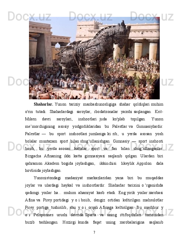 Shaharlar.   Yunon   tarixiy    manbashunosligiga   shahar   qoldiqlari muhim
o'rin     tutadi.     Shaharlardagi    saroylar,     ibodatxonalar    yaxshi  saqlangan.     Krit-
Miken     davri     saroylari,     inshootlari   juda     ko'plab     topilgan.     Yunon
me’morchigining     asosiy     yodgorliklaridan     bu     Palestlar   va     Gimnasiylardir.
Palestlar   —     bu     sport     inshootlari   jumlasiga   ki   rib,     u     yerda     asosan     yosh
bolalar  muntazam  sport  bilan shug‘ullanishgan.  Gimnasiy  —  sport  inshooti
boiib,     bu     yerda   asosan     kattalar     sport     va     fan     bilan     shug‘ullanganlar.
Bizgacha   Afinaning   ikki   katta   gimnasiyasi   saqlanib   qolgan.   Ulardan   biri
qahramon   Akadem   bogida   joylashgan,     ikkinchisi     likeylik   Appolon     dala
hovlisida joylashgan.
Yunonistondagi     madaniyat     markazlaridan     yana     biri     bu     muqaddas
joylar   va   ulardagi   haykal   va   inshootlardir.   Sliaharlar   tarixini o ‘rganishda
qadimgi  yoilar  ha...  muhim  ahamiyat  kasb  etadi.  Eng yirik  yoilar xarobasi
Afina va   Pirey portidagi   y o i boiib,   dengiz   ortidan   keltirilgan   mahsulotlar
Pirey  portiga  tushirilib,  shu  y o i  orqali Afinaga  keltirilgan.  Bu  mashhur  y
o   i     Peloponnes     urushi     davrida   Sparta     va     uning     ittifoqchilari     tomonidan
buzib     tashlangan.     Hozirgi   kunda     faqat     uning     xarobalarigina     saqlanib
7 