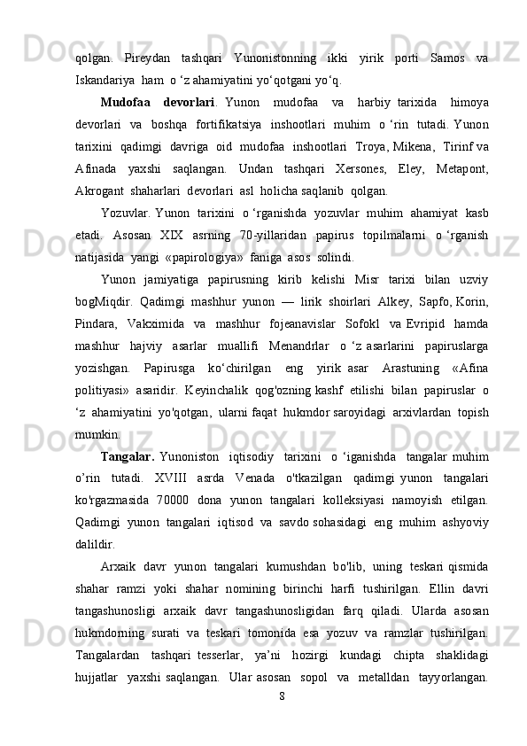 qolgan.     Pireydan     tashqari     Yunonistonning     ikki     yirik     porti     Samos     va
Iskandariya  ham  o ‘z ahamiyatini yo‘qotgani yo‘q.
Mudofaa     devorlari .   Yunon     mudofaa     va     harbiy   tarixida     himoya
devorlari   va   boshqa   fortifikatsiya    inshootlari   muhim   o ‘rin   tutadi. Yunon
tarixini   qadimgi   davriga  oid   mudofaa   inshootlari  Troya, Mikena,   Tirinf va
Afinada     yaxshi     saqlangan.     Undan     tashqari     Xersones,     Eley,     Metapont,
Akrogant  shaharlari  devorlari  asl  holicha saqlanib  qolgan.
Yozuvlar. Yunon  tarixini  o ‘rganishda  yozuvlar  muhim  ahamiyat  kasb
etadi.     Asosan     XIX     asrning     70-yillaridan     papirus     topilmalarni     o   ‘rganish
natijasida  yangi  «papirologiya»  faniga  asos  solindi.
Yunon     jamiyatiga     papirusning     kirib     kelishi     Misr     tarixi     bilan     uzviy
bogMiqdir.  Qadimgi  mashhur  yunon  —  lirik  shoirlari  Alkey,  Sapfo, Korin,
Pindara,     Vakximida     va     mashhur     fojeanavislar     Sofokl     va   Evripid     hamda
mashhur     hajviy     asarlar     muallifi     Menandrlar     o   ‘z   asarlarini     papiruslarga
yozishgan.     Papirusga     ko‘chirilgan     eng     yirik   asar     Arastuning     «Afina
politiyasi»  asaridir.  Keyinchalik  qog'ozning kashf  etilishi  bilan  papiruslar  o
‘z  ahamiyatini  yo'qotgan,  ularni faqat  hukmdor saroyidagi  arxivlardan  topish
mumkin.
Tangalar.   Yunoniston     iqtisodiy     tarixini     o   ‘iganishda     tangalar   muhim
o’rin     tutadi.     XVIII     asrda     Venada     o'tkazilgan     qadimgi   yunon     tangalari
ko'rgazmasida   70000   dona   yunon   tangalari   kolleksiyasi   namoyish   etilgan.
Qadimgi  yunon  tangalari  iqtisod  va  savdo sohasidagi  eng  muhim  ashyoviy
dalildir.
Arxaik   davr   yunon   tangalari   kumushdan   bo'lib,   uning   teskari qismida
shahar   ramzi   yoki   shahar   nomining   birinchi   harfi   tushirilgan.   Ellin   davri
tangashunosligi   arxaik   davr   tangashunosligidan   farq   qiladi.   Ularda   asosan
hukmdorning  surati  va  teskari  tomonida  esa  yozuv  va  ramzlar  tushirilgan.
Tangalardan     tashqari   tesserlar,     ya’ni     hozirgi     kundagi     chipta     shaklidagi
hujjatlar     yaxshi   saqlangan.     Ular   asosan     sopol     va     metalldan     tayyorlangan.
8 