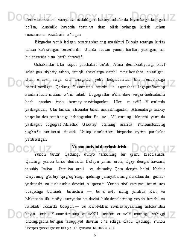 Tesserlar ikki  xil  vaziyatda  ishlatilgan:  harbiy  sohalarda  kiyimlarga  taqilgan
bo‘lsa,     kundalik     hayotda     teatr   va     dam     olish   joylariga     kirish     uchun
ruxsatnoma  vazifasini  o ‘tagan. 
 Bizgacha  yetib  kelgan  tesserlardan eng  mashhuri  Dionis  teatriga  kirish
uchun  ko‘rsatilgan  tesserlardir.  Ularda  asosan  yunon  harflari  yozilgan,  har
bir  tesserda bitta  harf uchraydi 2
.
Ostrakonlar. Ular   sopol   parchalari   bo'lib,   Afina   demokratiyasiga   xavf
soladigan  siyosiy  arbob,  taniqli  shaxslarga  qarshi  ovoz berishda  ishlatilgan.
Ular     er   avV     asrga     oid.     Bizgacha     yetib     kelganlaridan     biri     Femistoklga
qarshi   yozilgan.   Qadimgi   Yunoniston     tarixini     o   ‘rganishda     logograflarning
asarlari ham  muhim  o ‘rin  tutadi.  Logograflar  o'sha  davr  voqea-hodisalarini
hech     qanday     izoh     bermay   tasvirlaganlar.     Ular     er   avVI—V   asrlarda
yashaganlar.   Ular tarixni   afsonalar bilan   aralashtiiganlar.   Afsonalaiga tarixiy
voqealar deb qarab unga   ishonganlar. Er.   av .   VI   asrning   ikkinchi   yarmida
yashagan     logograf   Miletlik     Gekatey     o'zining     asarida     Yunonistonning
jug‘rofik     xaritasini     chizadi.     Uning     asarlaridan     bizgacha     ayrim     parchalar
yetib kelgan.
Yunon tarixini davrlashtirish.
Yunon     tarixi'     Qadimgi     dunyo     tarixining     bir     qismi     hisoblanadi.
Qadimgi  yunon  tarixi  doirasida  Bolqon  yarim  oroli,  Egey  dengizi havzasi,
janubiy   Italiya,     Sitsiliya   oroli     va   shimoliy   Qora   dengiz   bo‘yi,   Kichik
Osiyoning  g‘arbiy  qirg‘og‘idagi  qadimgi  jamiyatlaming shakllanishi,  gullab-
yashnashi  va  tushkunlik  davrini  o ‘rganadi. Yunon  sivilizatsiyasi  tarixi  uch
bosqichga     boiinadi:     birinchisi     —     bu   er   avII     ming     yillikda     Krit     va
Mikenada  ilk  sinfiy  jamiyatlar  va davlat  birlashmalarining  paydo  boiishi  va
halokati.   Ikkinchi  bosqich —  bu   Krit-Miken  sivilizatsiyasining   halokatidan
keyin     antik   Yunonistonning   er   avXII     asrdan   er   avIV   asrning     so‘nggi
choragigacha bo‘lgan  taraqqiyot  davrini   o ‘z  ichiga  oladi.   Qadimgi  Yunon
2
 История Древней Греции. Под.ред. В.И.Кузищина. М., 2005.С.17-18.
9 