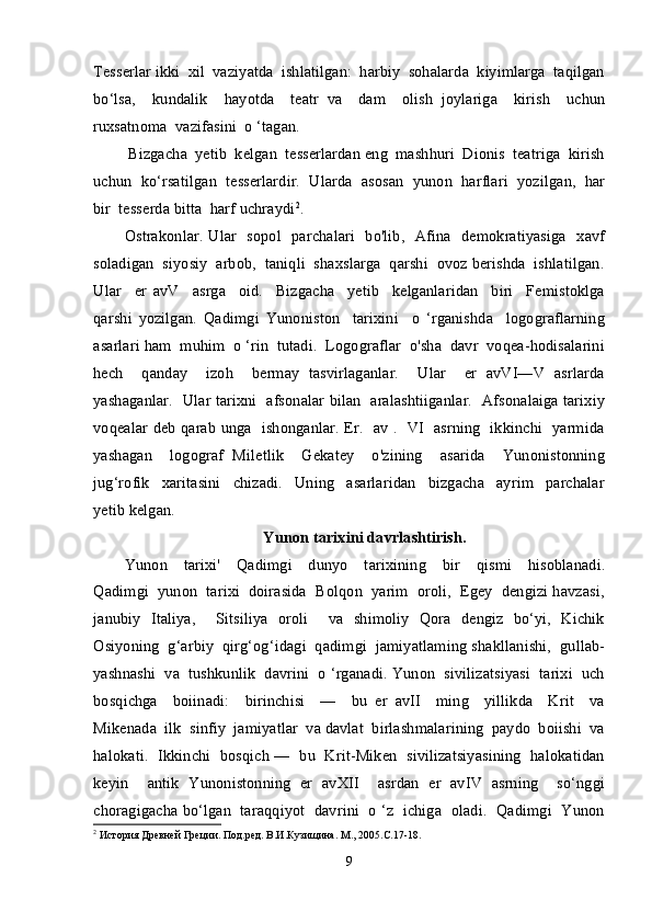 Tesserlar ikki  xil  vaziyatda  ishlatilgan:  harbiy  sohalarda  kiyimlarga  taqilgan
bo‘lsa,     kundalik     hayotda     teatr   va     dam     olish   joylariga     kirish     uchun
ruxsatnoma  vazifasini  o ‘tagan. 
 Bizgacha  yetib  kelgan  tesserlardan eng  mashhuri  Dionis  teatriga  kirish
uchun  ko‘rsatilgan  tesserlardir.  Ularda  asosan  yunon  harflari  yozilgan,  har
bir  tesserda bitta  harf uchraydi 2
.
Ostrakonlar. Ular   sopol   parchalari   bo'lib,   Afina   demokratiyasiga   xavf
soladigan  siyosiy  arbob,  taniqli  shaxslarga  qarshi  ovoz berishda  ishlatilgan.
Ular     er   avV     asrga     oid.     Bizgacha     yetib     kelganlaridan     biri     Femistoklga
qarshi   yozilgan.   Qadimgi   Yunoniston     tarixini     o   ‘rganishda     logograflarning
asarlari ham  muhim  o ‘rin  tutadi.  Logograflar  o'sha  davr  voqea-hodisalarini
hech     qanday     izoh     bermay   tasvirlaganlar.     Ular     er   avVI—V   asrlarda
yashaganlar.   Ular tarixni   afsonalar bilan   aralashtiiganlar.   Afsonalaiga tarixiy
voqealar deb qarab unga   ishonganlar. Er.   av .   VI   asrning   ikkinchi   yarmida
yashagan     logograf   Miletlik     Gekatey     o'zining     asarida     Yunonistonning
jug‘rofik     xaritasini     chizadi.     Uning     asarlaridan     bizgacha     ayrim     parchalar
yetib kelgan.
Yunon tarixini davrlashtirish.
Yunon     tarixi'     Qadimgi     dunyo     tarixining     bir     qismi     hisoblanadi.
Qadimgi  yunon  tarixi  doirasida  Bolqon  yarim  oroli,  Egey  dengizi havzasi,
janubiy   Italiya,     Sitsiliya   oroli     va   shimoliy   Qora   dengiz   bo‘yi,   Kichik
Osiyoning  g‘arbiy  qirg‘og‘idagi  qadimgi  jamiyatlaming shakllanishi,  gullab-
yashnashi  va  tushkunlik  davrini  o ‘rganadi. Yunon  sivilizatsiyasi  tarixi  uch
bosqichga     boiinadi:     birinchisi     —     bu   er   avII     ming     yillikda     Krit     va
Mikenada  ilk  sinfiy  jamiyatlar  va davlat  birlashmalarining  paydo  boiishi  va
halokati.   Ikkinchi  bosqich —  bu   Krit-Miken  sivilizatsiyasining   halokatidan
keyin     antik   Yunonistonning   er   avXII     asrdan   er   avIV   asrning     so‘nggi
choragigacha bo‘lgan  taraqqiyot  davrini   o ‘z  ichiga  oladi.   Qadimgi  Yunon
2
 История Древней Греции. Под.ред. В.И.Кузищина. М., 2005.С.17-18.
9
