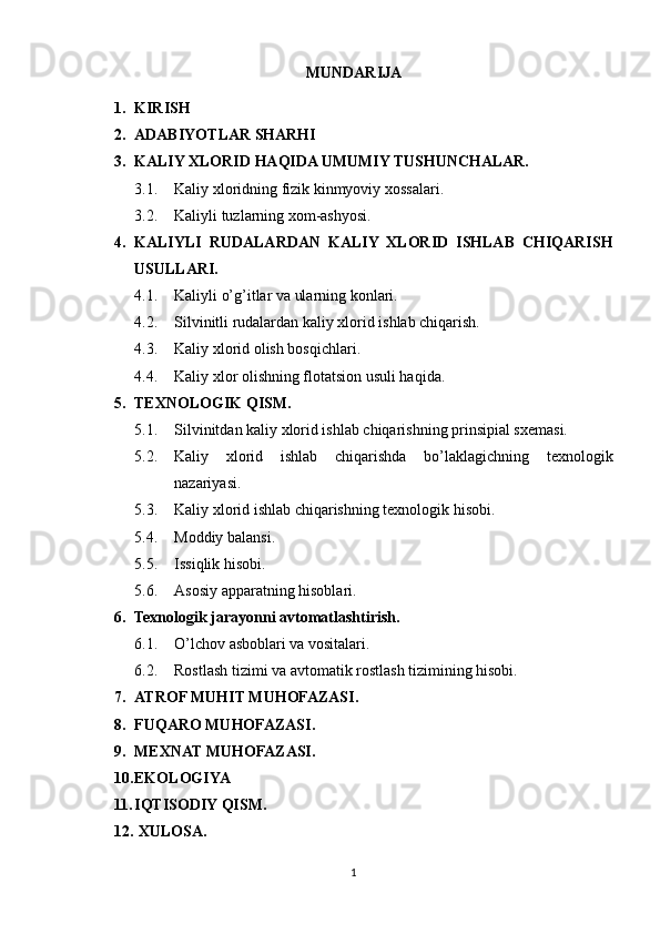 MUNDARIJA 
1. KIRISH 
2. ADABIYOTLAR SHARHI 
3. KALIY XLORID HAQIDA UMUMIY TUSHUNCHALAR.
3.1. Kaliy xloridning fizik kinmyoviy xossalari. 
3.2. Kaliyli tuzlarning xom-ashyosi.
4. KALIYLI   RUDALARDAN   KALIY   XLORID   ISHLAB   CHIQARISH
USULLARI.
4.1. Kaliyli o’g’itlar va ularning konlari.
4.2. Silvinitli rudalardan kaliy xlorid ishlab chiqarish.
4.3. Kaliy xlorid olish bosqichlari.
4.4. Kaliy xlor olishning flotatsion usuli haqida.
5. TEXNOLOGIK QISM.
5.1. Silvinitdan kaliy xlorid ishlab chiqarishning prinsipial sxemasi.
5.2. Kaliy   xlorid   ishlab   chiqarishda   bo’laklagichning   texnologik
nazariyasi.
5.3. Kaliy xlorid ishlab chiqarishning texnologik hisobi.
5.4. Moddiy balansi.
5.5. Issiqlik hisobi.
5.6. Asosiy apparatning hisoblari.
6. Texnologik jarayonni avtomatlashtirish.
6.1. O’lchov asboblari va vositalari.
6.2. Rostlash tizimi va avtomatik rostlash tizimining hisobi.
7. ATROF MUHIT MUHOFAZASI.
8. FUQARO MUHOFAZASI.
9. MEXNAT MUHOFAZASI.
10. EKOLOGIYA 
11. IQTISODIY QISM.
12.  XULOSA. 
1 